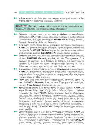40                                                   ΠΛΑΤΩΝΑ ΠΟΛΙΤΕΙΑ

     		πᾶσα: ονομ. ενικ. θηλ. γέν. της αόριστ. επιμεριστ. αντων. πᾶς,
       πᾶσα, πᾶν (= καθένας, καθεμία, καθένα).

 ΠΡΟΣΕΞΕ: Το πᾶς, πᾶσα, πᾶν απαντά και ως αφωνόληκτο
 τριτόκλιτο επίθετο και σημαίνει όλος, ολόκληρος.

     		διώκειν: απρμφ. ενεστ. ε. φ. του ρ. διώκω (= καταδιώκω,
       επιδιώκω). ΧΡΟΝΟΙ: διώκω, ἐδίωκον, διώξομαι / διώξω, ἐδίωξα
       / ἐδιώκαθον, δεδίωχα, ἐδεδιώχειν. ΟΜΟΡΡΙΖΑ: δίωξις, δίωγμα,
       διωγμός, διωκτέος, διώκτης, διωκτήρ.
     		πέφυκεν: οριστ. πρκμ. του ρ. φύομαι (= γεννιέμαι, παράγομαι).
       ΧΡΟΝΟΙ: φύομαι, ἐφυόμην, φύσομαι, ἔφυν, πέφυκα, ἐπεφύκειν
       / πεφυκὼς ἦν. ΟΜΟΡΡΙΖΑ: φύσις, φυλή, φυτόν, φυτεύω, φῦλον,
       φυή, εὐφυής, ἀφυής. ΣΥΝΩΝΥΜΑ: γεννῶ, τίκτω, φυτεύω.
     		ἀγαθόν: αιτ. ενικ. ουδ. γέν. του δευτερόκλιτου επιθέτου ἀγαθός,
       -ή, -όν. ΒΑΘΜΟΙ: Θετικός: ἀγαθός, -ή, -όν, Συγκριτικός: ὁ, ἡ
       ἀμείνων, τὸ ἄμεινον / ὁ, ἡ βελτίων, τὸ βέλτιον, ὁ, ἡ κρείττων, τὸ
       κρεῖτον, ὁ, ἡ λῴων, τὸ λῷον, Υπερθετικός: ἄριστος, -η, -ον /
       βέλτιστος, -η, -ον / κράτιστος, -η, -ον / λῷστος, -η, -ον.
     		παράγεται: οριστ. ενεστ. μ. φ. του ρ. παράγομαι (= οδηγούμαι).
       ΧΡΟΝΟΙ: παράγομαι, παρηγόμην, παράξομαι / παραχθήσομαι,
       παρηγαγόμην / παρήχθην, παρῆγμαι / παρηγμένος εἰμι, παρήγμην
       / παρηγμένος ἦν (Βλ. παραπ.).
     		ἴσου: γεν. ενικ. ουδ. γέν. του δευτερόκλιτου επιθέτου ἴσος, -η,
       -ον. ΒΑΘΜΟΙ: Θετικός: ἴσος, -η, -ον, Συγκριτικός: ἰσαίτερος,
       -α, -ον, Υπερθετικός: ἰσαίτατος, -η, -ον.
     		λέγω: οριστ. ενεστ. ε. φ. του ρ. λέγω (= λέγω, ομιλώ). ΧΡΟΝΟΙ:
       λέγω, ἔλεγον, λέξω / ἐρῶ, ἔλεξα / εἶπα / εἶπον, εἴρηκα, εἰρήκειν
       / εἰρηκὼς ἦν. ΟΜΟΡΡΙΖΑ: λέξις, λεκτικός, λέσχη, ἀδολέσχης,
       θεολόγος, πολυλόγος, λογίζομαι, ἀπολογοῦμαι, λογικός, λεκτός,
       ἀναντίλεκτος, ἀντίλεξις [: από τη ρίζα λεγ-], ῥῆμα, ῥῆσις, ῥήτωρ,
       ἀντίρρησις, πρόρρησις, ῥήτρα, ῥητός, ἄρρητος, ἀπόρρητος,
       ἐπίρρητος [: από τη ρίζα Fρε-], ἔπος, καλλιεπής, ὀρθοεπής, [:
       από τη ρίζα Fεπ]. ΣΥΝΩΝΥΜΑ: ἀγορεύω, δημιουργῶ, φάσκω,
       φημί, φράζω.
     		γένοιτο: ευκτ. αόρ. β’ μ. φ. του ρ. γίγνομαι (= γίνομαι). ΧΡΟΝΟΙ:
       γίγνομαι, ἐγιγνόμην, γενήσομαι / γενηθήσομαι, ἐγενόμην / ἐγενήθην,
       γέγονα / γεγονώς εἰμι / γεγένημαι, ἐγεγόνειν / γεγόνειν / γεγονὼς
       ἦν / ἐγεγενήμην / γεγενήμην / γεγενημένος ἦν. ΟΜΟΡΡΙΖΑ:
       γενεά, γένος, γένεσις, γενέτης, γενετήρ, γενέτειρα, γενέθλιος,
 