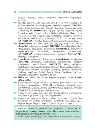 42                                                  ΠΛΑΤΩΝΑ ΠΟΛΙΤΕΙΑ

       μερίζω, παρέχω, βόσκω, ποιμαίνω, ἀπολαύω, καρποῦμαι,
       μετέχω.
     		ἰδόντα: αιτ. ενικ. αρσ. γέν. μτχ. αόρ. β’ ε. φ. του ρ. ὁράω-ῶ (=
       βλέπω, κοιτάζω, είμαι στραμμένος, προσέχω, προνοώ). ΧΡΟΝΟΙ:
       ὁρῶ, ἑώρων, ὄψομαι, εἶδον, ἑόρακα / ἑώρακα / ὄπωπα, ἐωράκειν
       / ἐορακὼς ἦν. ΟΜΟΡΡΙΖΑ: ὅραμα, ὁρατός, ἀόρατος, ὅρασις
       [: από τη ρίζα Fορα-], εἶδος, εἴδωλον, εἰδύλλιον, ἰδέα [: από
       τη ρίζα Fειδ-, Fιδ-], ὄμμα, ὄψις, αὐτόπτης, ἐπόπτης, ὕποπτος,
       ἀνύποπτος, εὐσύνοπτος, κάτοπτρον, ὀπή [: από τη ρίζα οπ-].
       ΣΥΝΩΝΥΜΑ: ἐξετάζω, θεῶμαι, θεωρῶ, σκοπῶ, σκοποῦμαι.
     		θαυμάσαντα: αιτ. ενικ. αρσ. γέν. της μτχ. αορ. ε. φ. του ρ.
       θαυμάζω (= θαυμάζω, απορώ). ΧΡΟΝΟΙ: θαυμάζω, ἐθαύμαζον,
       θαυμάσομαι, ἐθαύμασα, τεθαύμακα. ΟΜΟΡΡΙΖΑ: θαυμαστός,
       ἀξιοθαύμαστος,       θαυμασμός,     θαυμαστής,      θαυμαστικός.
       ΣΥΝΩΝΥΜΑ: ἄγαμαι, ἐκπλήττομαι, ἐξίσταμαι. ΑΝΤΩΝΥΜΑ:
       ἀτιμάζω, καταφρονῶ.
     		καταβῆναι: απρμφ. αορ. β’ ε. φ. του ρ. καταβαίνω (= κατεβαίνω).
       ΧΡΟΝΟΙ: καταβαίνω, κατέβαινον, καταβήσομαι, κατέβην,
       καταβέβηκα, κατεβεβήκειν. ΟΜΟΡΡΙΖΑ: βάσις, ἀνάβασις,
       κατάβασις, διάβασις, πρόσβασις, βάσιμος, βῆμα, διάβημα, βαθμός,
       ἀναβαθμός, βάθρον, βακτηρία, βέβαιος, ἄβατος, ἀδιάβατος,
       εὔβατος, πρόβατον, βαθμίς, βωμός, βάτης, ἀναβάτης, διαβάτης,
       ἐπιβάτης, ὀρειβάτης, διαβήτης, βάδην.
     		ἄλλα: αιτ. πληθ. ουδ. γέν. της αόριστ. επιμεριστ. αντων. ἄλλος,
       ἄλλη, ἄλλο.
     	 μυθολογοῦσιν: οριστ. ενεστ. ε. φ. του ρ. μυθολογέω-ῶ (= λέγω
       μύθους, παραμύθια). ΧΡΟΝΟΙ: μυθολογῶ, [ἐμυθολόγουν],
       [μυθολογήσω], ἐμυθολόγησα, μεμυθολόγηκα, [ἐμεμυθολογήκειν].
       ΟΜΟΡΡΙΖΑ: μυθολόγημα, μυθολογητέον.
     	 χαλκοῦν: αιτ. ενικ. αρσ. γέν. του δευτερόκλιτου συνηρημένου
       επιθέτου ὁ χαλκοῦς, ἡ χαλκῆ, τὸ χαλκοῦν.
     	 ἔχοντα: αιτ. ενικ. αρσ. γέν. μτχ. ενεστ. ε. φ. του ρ. ἔχω (= έχω,
       βρίσκομαι σε κάποια απόσταση). ΧΡΟΝΟΙ: ἔχω, εἶχον, ἕξω /
       σχήσω, ἔσχον [ἔσχησα: μτγν.], ἔσχηκα, [ἐσχήκειν: μτγν.]

 ΠΡΟΣΕΞΕ: Όταν η ευκτική του αορίστου β’ είναι απλή
 σχηματίζεται: σχοίην, σχοίης, κλπ. Όταν όμως είναι σύνθετη:
 μετάσχοιμι, μετάσχοις, μετάσχοι, κλπ.
 Η απλή προστακτική σχὲς του αορίστου β’ απαντά μόνο στους
 