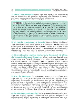 50                                              ΠΛΑΤΩΝΑ ΠΟΛΙΤΕΙΑ

2. μάλιστ’ ἂν αἰσθοίμεθα: κύρια πρόταση. [ημεῖς]: ενν. υποκείμενο
στο ἂν αἰσθοίμεθα (το ρήμα της πρότασης είναι δυνητική ευκτική).
μάλιστα: επιρρηματικός προσδιορισμός του ποσού

 ΠΡΟΣΕΞΕ: Η δυνητική ευκτική είναι η ευκτική όλων των χρόνων
 με το δυνητικό ἂν εκτός από τον μέλλοντα. Δηλώνει κάτι που
 είναι δυνατόν να πραγματοποιηθεί στο παρόν ή το μέλλον,
 κατά τη γνώμη αυτού που μιλάει. Βρίσκεται σε προτάσεις
 κρίσης, κύριες και δευτερεύουσες. Μεταφράζεται με: α) θα
 + παρατατικό, β) μπορώ + υποτακτική ή είναι δυνατόν +
 υποτακτική ή θα μπορούσα + υποτακτική. Δέχεται άρνηση
 οὐ.

3. εἰ τοιόνδε ποιήσαιμεν τῇ διανοίᾳ: δευτερεύουσα υποθετική
πρόταση. [ημεῖς]: ενν. υποκείμενο στο ποιήσαιμεν. τοιόνδε: σύστοιχο
αντικείμενο στο ποιήσαιμεν. τῇ διανοίᾳ: δοτική του μέσου ή του
τρόπου. εἰ ποιήσαιμεν (υπόθεση) – αἰσθοίμεθα ἂν (απόδοση):
υποθετικός λόγος που δηλώνει την απλή σκέψη του λέγοντος

4. δόντες ἐξουσίαν ἑκατέρω ποιεῖν, τῷ τε δικαίῳ καὶ τῷ ἀδίκῳ,
εἴτ’ ἐπακολουθήσαιμεν θεώμενοι: κύρια πρόταση. [ημεῖς]: ενν.
υποκείμενο στο ἐπακολουθήσαιμεν (το ρήμα της πρότασης) και
στις μετοχές δόντες και θεώμενοι. δόντες: χρονική μετοχή (= ἐπὰν
δῶμεν). θεώμενοι: τροπική μετοχή. ἐξουσίαν: άμεσο αντικείμενο στη
μετοχή δόντες. ἑκατέρῳ: έμμεσο αντικείμενο στη μετοχή δόντες. τῷ
δικαίῳ, τῷ ἀδίκῳ: επεξηγήσεις στο ἑκατέρῳ. εἶτα: επιρρηματικός
προσδιορισμός του χρόνου. ποιεῖν: τελικό απαρέμφατο, αντικείμενο
στη φράση δόντες ἐξουσίαν

5. ὅ,τι ἂν βούληται: δευτερεύουσα αναφορική προσδιοριστική
πρόταση ως σύστοιχο αντικείμενο στο ποιεῖν της προηγούμενης
πρότασης. Εκφέρεται με υποτακτική και με το αοριστολογικό
μόριο ἄν, γιατί η πρόταση δηλώνει επιθυμία και η υποτακτική είναι
έγκλιση των προτάσεων επιθυμίας. [ἑκάτερος]: ενν. υποκείμενο στο
ἂν βούληται και στο ενν. [ποιεῖν]. [ποιεῖν]: τελικό απαρέμφατο,
αντικείμενο στο βούληται. ὅ,τι: σύστοιχο αντικείμενο στο [ποιεῖν]

6. ποῖ ἡ ἐπιθυμία ἑκάτερον ἄξει: δευτερεύουσα πλάγια ερωτηματική
πρόταση μερικής αγνοίας, αντικείμενο στη μετοχή θεώμενοι της
προηγούμενης κύριας πρότασης. ἡ ἐπιθυμία: υποκείμενο στο ἄξει.
 