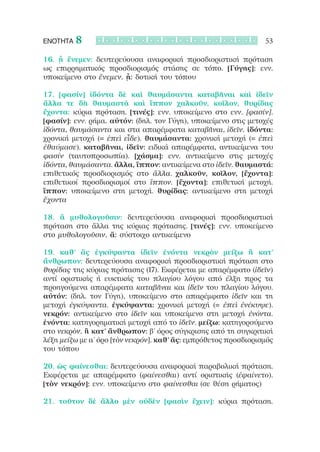 ΕΝΟΤΗΤΑ   8                                                      53

16. ᾗ ἔνεμεν: δευτερεύουσα αναφορική προσδιοριστική πρόταση
ως επιρρηματικός προσδιορισμός στάσης σε τόπο. [Γύγης]: ενν.
υποκείμενο στο ἔνεμεν. ᾗ: δοτική του τόπου

17. [φασίν] ἰδόντα δὲ καὶ θαυμάσαντα καταβῆναι καὶ ἰδεῖν
ἄλλα τε δὴ θαυμαστὰ καὶ ἵππον χαλκοῦν, κοῖλον, θυρίδας
ἔχοντα: κύρια πρόταση. [τινές]: ενν. υποκείμενο στο ενν. [φασίν].
[φασίν]: ενν. ρήμα. αὐτόν: (δηλ. τον Γύγη), υποκείμενο στις μετοχές
ἰδόντα, θαυμάσαντα και στα απαρέμφατα καταβῆναι, ἰδεῖν. ἰδόντα:
χρονική μετοχή (= ἐπεὶ εἶδε). θαυμάσαντα: χρονική μετοχή (= ἐπεὶ
ἐθαύμασε). καταβῆναι, ἰδεῖν: ειδικά απαρέμφατα, αντικείμενα του
φασίν (ταυτοπροσωπία). [χάσμα]: ενν. αντικείμενο στις μετοχές
ἰδόντα, θαυμάσαντα. ἄλλα, ἵππον: αντικείμενα στο ἰδεῖν. θαυμαστά:
επιθετικός προσδιορισμός στο ἄλλα. χαλκοῦν, κοῖλον, [ἔχοντα]:
επιθετικοί προσδιορισμοί στο ἵππον. [ἔχοντα]: επιθετική μετοχή.
ἵππον: υποκείμενο στη μετοχή. θυρίδας: αντικείμενο στη μετοχή
ἔχοντα

18. ἃ μυθολογοῦσιν: δευτερεύουσα αναφορική προσδιοριστική
πρόταση στο ἄλλα της κύριας πρότασης. [τινές]: ενν. υποκείμενο
στο μυθολογοῦσιν. ἅ: σύστοιχο αντικείμενο

19. καθ’ ἃς ἐγκύψαντα ἰδεῖν ἐνόντα νεκρὸν μείζω ἢ κατ’
ἄνθρωπον: δευτερεύουσα αναφορική προσδιοριστική πρόταση στο
θυρίδας της κύριας πρότασης (17). Εκφέρεται με απαρέμφατο (ἰδεῖν)
αντί οριστικής ή ευκτικής του πλαγίου λόγου από έλξη προς τα
προηγούμενα απαρέμφατα καταβῆναι και ἰδεῖν του πλαγίου λόγου.
αὐτόν: (δηλ. τον Γύγη), υποκείμενο στο απαρέμφατο ἰδεῖν και τη
μετοχή ἐγκύψαντα. ἐγκύψαντα: χρονική μετοχή (= ἐπεὶ ἐνέκυψε).
νεκρόν: αντικείμενο στο ἰδεῖν και υποκείμενο στη μετοχή ἐνόντα.
ἐνόντα: κατηγορηματική μετοχή από το ἰδεῖν. μείζω: κατηγορούμενο
στο νεκρὸν. ἢ κατ’ ἄνθρωπον: β’ όρος σύγκρισης από τη συγκριτική
λέξη μείζω με α’ όρο [τὸν νεκρόν]. καθ’ ἅς: εμπρόθετος προσδιορισμός
του τόπου

20. ὡς φαίνεσθαι: δευτερεύουσα αναφορική παραβολική πρόταση.
Εκφέρεται με απαρέμφατο (φαίνεσθαι) αντί οριστικής (ἐφαίνετο).
[τὸν νεκρόν]: ενν. υποκείμενο στο φαίνεσθαι (σε θέση ρήματος)

21. τοῦτον δὲ ἄλλο μὲν οὐδὲν [φασὶν ἔχειν]: κύρια πρόταση.
 