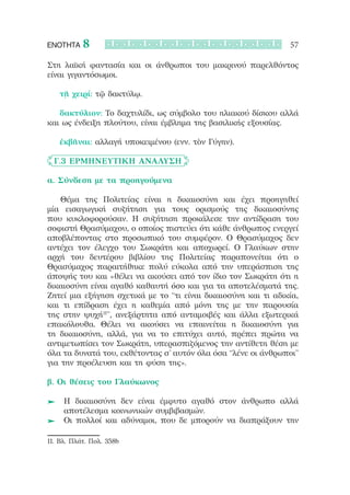 ΕΝΟΤΗΤΑ    8                                                    57

Στη λαϊκή φαντασία και οι άνθρωποι του μακρινού παρελθόντος
είναι γιγαντόσωμοι.

   τῇ χειρί: τῷ δακτύλῳ.

   δακτύλιον: Το δαχτυλίδι, ως σύμβολο του ηλιακού δίσκου αλλά
και ως ένδειξη πλούτου, είναι έμβλημα της βασιλικής εξουσίας.

   ἐκβῆναι: αλλαγή υποκειμένου (ενν. τὸν Γύγην).       

	 Γ.3 Ερμηνευτική Ανάλυση

α. Σύνδεση με τα προηγούμενα

	 	 Θέμα της Πολιτείας είναι η δικαιοσύνη και έχει προηγηθεί
μία εισαγωγική συζήτηση για τους ορισμούς της δικαιοσύνης
που κυκλοφορούσαν. Η συζήτηση προκάλεσε την αντίδραση του
σοφιστή Θρασύμαχου, ο οποίος πιστεύει ότι κάθε άνθρωπος ενεργεί
αποβλέποντας στο προσωπικό του συμφέρον. Ο Θρασύμαχος δεν
αντέχει τον έλεγχο του Σωκράτη και αποχωρεί. Ο Γλαύκων στην
αρχή του δευτέρου βιβλίου της Πολιτείας παραπονείται ότι ο
Θρασύμαχος παραιτήθηκε πολύ εύκολα από την υπεράσπιση της
άποψής του και «θέλει να ακούσει από τον ίδιο τον Σωκράτη ότι η
δικαιοσύνη είναι αγαθό καθαυτή όσο και για τα αποτελέσματά της.
Ζητεί μια εξήγηση σχετικά με το “τι είναι δικαιοσύνη και τι αδικία,
και τι επίδραση έχει η καθεμία από μόνη της με την παρουσία
της στην ψυχή11”, ανεξάρτητα από ανταμοιβές και άλλα εξωτερικά
επακόλουθα. Θέλει να ακούσει να επαινείται η δικαιοσύνη για
τη δικαιοσύνη, αλλά, για να το επιτύχει αυτό, πρέπει πρώτα να
αντιμετωπίσει τον Σωκράτη, υπερασπιζόμενος την αντίθετη θέση με
όλα τα δυνατά του, εκθέτοντας σ’ αυτόν όλα όσα “λένε οι άνθρωποι”
για την προέλευση και τη φύση της».

β. Οι θέσεις του Γλαύκωνος

  	 	Η δικαιοσύνη δεν είναι έμφυτο αγαθό στον άνθρωπο αλλά
     αποτέλεσμα κοινωνικών συμβιβασμών.
  	 	Οι πολλοί και αδύναμοι, που δε μπορούν να διαπράξουν την

11. Βλ. Πλάτ. Πολ. 358b
 