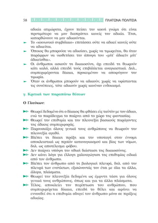 58                                                 ΠΛΑΤΩΝΑ ΠΟΛΙΤΕΙΑ

    αδικία ατιμώρητα, έχουν πείσει την κοινή γνώμη ότι είναι
    προτιμότερο να μην διαπράττει κανείς την αδικία. Έτσι,
    κατορθώνουν να μην αδικούνται.
 	 	Το «κοινωνικό συμβόλαιο» επιτάσσει ούτε να αδικεί κανείς ούτε
    να αδικείται.
 	 	Όποιος θα μπορούσε να αδικήσει, χωρίς να τιμωρείται, θα ήταν
    παράφρων να υιοθετήσει την άποψη του «μήτ’ ἀδικεῖν μήτ’
    ἀδικεῖσθαι».
 	 	Οι άνθρωποι ασκούν τη δικαιοσύνη, όχι επειδή τη θεωρούν
    κάτι καλό, αλλά επειδή τούς επιβάλλεται αναγκαστικά. Δηλ.,
    συμπεριφέρονται δίκαια, προκειμένου να αποφύγουν την
    τιμωρία.
 	 	Όταν οι άνθρωποι μπορούν να αδικούν, χωρίς να υφίστανται
    τις συνέπειες, τότε αδικούν χωρίς κανέναν ενδοιασμό.

γ. Κριτική των παραπάνω θέσεων

Ο Γλαύκων:

     	 Θεωρεί δεδομένο ότι ο δίκαιος θα φθάσει εἰς ταὐτὸν με τον άδικο,
       ενώ το παράδειγμα το παίρνει από το χώρο της φαντασίας.
     	 Θεωρεί την επιθυμία και την πλεονεξία βασικούς παράγοντες
       της άδικης συμπεριφοράς.
     	 Παρουσιάζει όλους γενικά τους ανθρώπους να θεωρούν την
       πλεονεξία αγαθό.
     	 Βλέπει τη δίκαιη πράξη και την υποταγή στην έννομη
       αποκλειστικά ως προϊόν καταναγκασμού και βίας των νόμων,
       δηλ. ως αποτέλεσμα φόβου.
     	 Δεν παίρνει υπόψη την ηθική διάσταση της δικαιοσύνης.
     	 Δεν κάνει λόγο για έλλογη χαλιναγώγηση της επιθυμίας ειδικά
       από τον άνθρωπο.
     	 Βλέπει τον άνθρωπο από τη βιολογική πλευρά, δηλ. από την
       πλευρά των ενστίκτων, εξισώνοντάς τον έτσι με όλα τα άλλα,
       ἄλογα, πλάσματα.
     	 Θεωρεί την πλεονεξία δεδομένη ως έμφυτη τάση για όλους
       γενικά τους ανθρώπους, όπως και για τα άλλα πλάσματα.
     	 Τέλος, αποκλείει την περίπτωση του ανθρώπου, που
       συμπεριφέρεται δίκαια, επειδή το θέλει και αφήνει να
       εννοηθεί ότι η επιθυμία οδηγεί τον άνθρωπο μόνο σε πράξεις
       αδικίας.
 