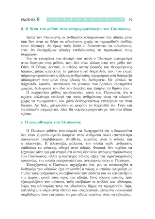 ΕΝΟΤΗΤΑ   8                                                          59

δ. Η θέση του μύθου στην επιχειρηματολογία του Γλαύκωνος

   Κατά τον Γλαύκωνα, οι άνθρωποι αποφεύγουν την αδικία μόνο
όσο δεν είναι σε θέση να αδικήσουν χωρίς να τιμωρηθούν (οὐδεὶς
ἑκὼν δίκαιος). Αν όμως τούς δοθεί η δυνατότητα να αδικήσουν,
τότε θα διαπράξουν αδικίες επιδιώκοντας το προσωπικό τους
συμφέρον.
   Για να ενισχύσει την άποψή του αυτή ο Γλαύκων καταφεύγει
στην διήγηση ενός μύθου, που δεν είναι άλλος από τον μύθο του
Γύγη. Ο Γύγης, λοιπόν, ο αθώος αυτός βοσκός και θεωρούμενος
δίκαιος, μόλις απέκτησε το μαγικό αυτό δαχτυλίδι, που τον έκανε
αόρατο μπροστά στους άλλους ανθρώπους, προχώρησε στη διάπραξη
αδικημάτων που μόνο ένας άδικος θα διέπραττε. Με «όπλο» το
δαχτυλίδι, λοιπόν, αποπλανεί τη γυναίκα του βασιλιά, διαπράττει
μοιχεία, δολοφονεί τον ίδιο τον βασιλιά και παίρνει το θρόνο του.
   Ο παραπάνω μύθος αποδεικνύει, κατά τον Γλαύκωνα, ότι η
πρώτη καλύτερη επιλογή για τους ανθρώπους είναι να αδικούν
χωρίς να τιμωρούνται, και μόνο δευτερευόντως επιλέγουν να είναι
δίκαιοι. Αν, δηλ., μπορούσαν να φορούν το δαχτυλίδι του Γύγη και
να αδικούν ατιμώρητοι, όλοι θα συμπεριφέρονταν με τον πιο άδικο
τρόπο.

ε. Η κοσμοθεωρία του Γλαύκωνος

   Ο Γλαύκων φθάνει στο σημείο να διισχυρισθεί ότι η δικαιοσύνη
δεν είναι έμφυτο αγαθό δοσμένο στον άνθρωπο αλλά αποτέλεσμα
κοινωνικών συμβιβασμών. Αντίθετα, έμφυτες είναι η αδικία και
η πλεονεξία. Η πλεονεξία, μάλιστα, την οποία κάθε άνθρωπος
επιδιώκει εκ φύσεως, οδηγεί στην αδικία. Φυσικά, δεν πρέπει να
ξεχνούμε ούτε για μια στιγμή ότι αυτές δεν είναι απόψεις προσωπικές
του Γλαύκωνος, αλλά γενικότερες ηθικές αξίες της αριστοκρατικής
κοινωνίας, την οποία εκπροσωπεί και αντιπροσωπεύει ο Γλαύκων.
   Συνεχίζοντας ο Γλαύκων, ισχυρίζεται ότι, για να αποφευχθεί η
διάπραξη των αδικιών, έχει επινοηθεί ο νόμος, ο οποίος αναγκάζει με
τη βία τους ανθρώπους να σεβαστούν την ισότητα και να καταπνίξουν
την έμφυτη ροπή τους προς την αδικία. Τους νόμους αυτούς, που
εξασφαλίζουν την ισότητα, τούς επέβαλαν οι πολλοί και αδύναμοι,
λόγω της αδυναμίας τους να αδικήσουν δίχως να τιμωρηθούν. Άρα,
καταλήγει, οι νόμοι είναι «θετοί» και «συμβατικοί», είναι ένα «κοινωνικό
συμβόλαιο», που επιτάσσει να μην αδικεί κανένας ούτε να αδικείται.
 