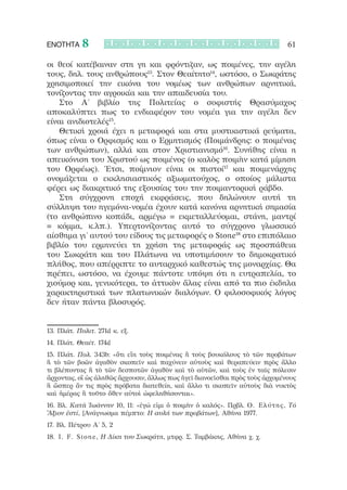 ΕΝΟΤΗΤΑ     8                                                                  61

οι θεοί κατέβαιναν στη γη και φρόντιζαν, ως ποιμένες, την αγέλη
τους, δηλ. τους ανθρώπους13. Στον Θεαίτητο14, ωστόσο, ο Σωκράτης
χρησιμοποιεί την εικόνα του νομέως των ανθρώπων αρνητικά,
τονίζοντας την αγροικία και την απαιδευσία του.
   Στο Α’ βιβλίο της Πολιτείας ο σοφιστής Θρασύμαχος
αποκαλύπτει πως το ενδιαφέρον του νομέα για την αγέλη δεν
είναι ανιδιοτελές15.
   Θετική χροιά έχει η μεταφορά και στα μυστικιστικά ρεύματα,
όπως είναι ο Ορφισμός και ο Ερμητισμός (Ποιμάνδρης: ο ποιμένας
των ανθρώπων), αλλά και στον Χριστιανισμό16. Συνήθης είναι η
απεικόνιση του Χριστού ως ποιμένος (ο καλὸς ποιμὴν κατά μίμηση
του Ορφέως). Έτσι, ποίμνιον είναι οι πιστοί17 και ποιμενάρχης
ονομάζεται ο εκκλησιαστικός αξιωματούχος, ο οποίος μάλιστα
φέρει ως διακριτικό της εξουσίας του την ποιμαντορική ράβδο.
   Στη σύγχρονη εποχή εκφράσεις, που δηλώνουν αυτή τη
σύλληψη του ηγεμόνα-νομέα έχουν κατά κανόνα αρνητική σημασία
(το ανθρώπινο κοπάδι, αρμέγω = εκμεταλλεύομαι, στάνη, μαντρί
= κόμμα, κ.λπ.). Υπερτονίζοντας αυτό το σύγχρονο γλωσσικό
αίσθημα γι’ αυτού του είδους τις μεταφορές ο Stone18 στο επιπόλαιο
βιβλίο του ερμηνεύει τη χρήση της μεταφοράς ως προσπάθεια
του Σωκράτη και του Πλάτωνα να υποτιμήσουν το δημοκρατικό
πλήθος, που απέρριπτε το αυταρχικό καθεστώς της μοναρχίας. Θα
πρέπει, ωστόσο, να έχουμε πάντοτε υπόψη ότι η ευτραπελία, το
χιούμορ και, γενικότερα, το ἀττικὸν ἅλας είναι από τα πιο έκδηλα
χαρακτηριστικά των πλατωνικών διαλόγων. Ο φιλοσοφικός λόγος
δεν ήταν πάντα βλοσυρός.


13. Πλάτ. Πολιτ. 271d κ. εξ.  
14. Πλάτ. Θεαίτ. 174d
15. Πλάτ. Πολ. 343b: «ὅτι εἴη τοὺς ποιμένας ἢ τοὺς βουκόλους τὸ τῶν προβάτων
ἢ τὸ τῶν βοῶν ἀγαθὸν σκοπεῖν καὶ παχύνειν αὐτοὺς καὶ θεραπεύειν πρὸς ἄλλο
τι βλέποντας ἢ τὸ τῶν δεσποτῶν ἀγαθὸν καὶ τὸ αὑτῶν, καὶ τοὺς ἐν ταῖς πόλεσιν
ἄρχοντας, οἳ ὡς ἀληθῶς ἄρχουσιν, ἄλλως πως ἡγεῖ διανοεῖσθαι πρὸς τοὺς ἀρχομένους
ἢ ὥσπερ ἄν τις πρὸς πρόβατα διατεθείη, καὶ ἄλλο τι σκοπεῖν αὐτοὺς διὰ νυκτὸς
καὶ ἡμέρας ἢ τοῦτο ὅθεν αὐτοὶ ὠφεληθήσονται».
16. Βλ. Κατὰ Ἰωάννην 10, 11: «ἐγώ εἰμι ὁ ποιμὴν ὁ καλός». Πρβλ. Ο. Ελύτης, Τό
Ἄξιον ἐστί, [Ανάγνωσμα πέμπτο: Η αυλή των προβάτων], Αθήνα 1977.  
17. Βλ. Πέτρου Α’ 5, 2
18. I . F . S t o n e , Η Δίκη του Σωκράτη, μτφρ. Σ. Ταμβάκης, Αθήνα χ. χ.  
 