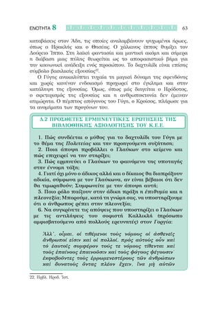 ΕΝΟΤΗΤΑ    8                                                   63

καταβάσεις στον Άδη, τις οποίες αναλαμβάνουν ψυχωμένοι ήρωες,
όπως ο Ηρακλής και ο Θησέας. Ο χάλκινος ίππος θυμίζει τον
Δούρειο Ίππο. Στη λαϊκή φαντασία και μαντική ακόμη και σήμερα
η διάβαση μιας πύλης θεωρείται ως το αποφασιστικό βήμα για
την κοινωνική ανάδειξη ενός προσώπου. Το δαχτυλίδι είναι επίσης
σύμβολο βασιλικής εξουσίας22.
   Ο Γύγης ανακαλύπτει τυχαία τη μαγική δύναμη της σφενδόνης
και χωρίς κανέναν ενδοιασμό προχωρεί στο έγκλημα και στην
κατάληψη της εξουσίας. Όμως, όπως μάς διηγείται ο Ηρόδοτος,
ο σφετερισμός της εξουσίας και η ανθρωποκτονία δεν έμειναν
ατιμώρητα. Ο πέμπτος απόγονος του Γύγη, ο Κροίσος, πλήρωσε για
τα ανομήματα των προγόνων του.

     Δ.2 Πρόσθετες Ερμηνευτικές Ερωτήσεις ΤΗΣ
          ΒΙΒΛΙΟΘΗΚΗΣ ΑΞΙΟΛΟΓΗΣΗΣ ΤΟΥ Κ.Ε.Ε.

  		 1. Πώς συνδέεται ο μύθος για το δαχτυλίδι του Γύγη με
  το θέμα της Πολιτείας και την προηγούμενη συζήτηση;
  		 2. Ποια άποψη προβάλλει ο Γλαύκων στο κείμενο και
  πώς επιχειρεί να την στηρίξει;
  		 3. Πώς ερμηνεύει ο Γλαύκων το φαινόμενο της υποταγής
  στην έννομη τάξη;
  		 4. Γιατί όχι μόνο ο άδικος αλλά και ο δίκαιος θα διαπράξουν
  αδικία, σύμφωνα με τον Γλαύκωνα, αν είναι βέβαιοι ότι δεν
  θα τιμωρηθούν; Συμφωνείτε με την άποψη αυτή;
  		 5. Ποιο ρόλο παίζουν στην άδικη πράξη η ἐπιθυμία και η
  πλεονεξία; Μπορούμε, κατά τη γνώμη σας, να υποστηρίξουμε
  ότι ο άνθρωπος ρέπει στην πλεονεξία;
  		 6. Να συγκρίνετε τις απόψεις που υποστηρίζει ο Γλαύκων
  με τις αντιλήψεις του σοφιστή Καλλικλή (πρόσωπο
  αμφισβητούμενο από πολλούς ερευνητές) στον Γοργία:

      Ἀλλ’, οἶμαι, οἱ τιθέμενοι τοὺς νόμους οἱ ἀσθενεῖς
      ἄνθρωποί εἰσιν καὶ οἱ πολλοί. πρὸς αὐτοὺς οὖν καὶ
      τὸ ἑαυτοῖς συμφέρον τούς τε νόμους τίθενται καὶ
      τοὺς ἐπαίνους ἐπαινοῦσιν καὶ τοὺς ψόγους ψέγουσιν˙
      ἐκφοβοῦντες τοὺς ἐρρωμενεστέρους τῶν ἀνθρώπων
      καὶ δυνατοὺς ὄντας πλέον ἔχειν, ἵνα μὴ αὐτῶν

22. Πρβλ. Ηροδ. Ἱστ.  
 