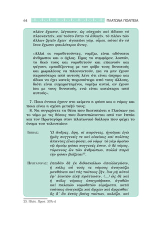 64                                            ΠΛΑΤΩΝΑ ΠΟΛΙΤΕΙΑ


      πλέον ἔχωσιν, λέγουσιν, ὡς αἰσχρὸν καὶ ἄδικον τὸ
      πλεονεκτεῖν, καὶ τοῦτο ἔστιν τὸ ἀδικεῖν, τὸ πλέον τῶν
      ἄλλων ζητεῖν ἔχειν˙ ἀγαπῶσι γάρ, οἶμαι, αὐτοὶ ἂν τὸ
      ἴσον ἔχωσιν φαυλότεροι ὄντες.

      «Αλλά οι νομοθετούντες, νομίζω, είναι αδύνατοι
      άνθρωποι και ο όχλος. Προς το συμφέρον, λοιπόν,
      το δικό τους και νομοθετούν και επαινούν και
      ψέγουν, εμποδίζοντας με τον φόβο τους δυνατούς
      και ρωμαλέους να πλεονεκτούν, για να μην έχουν
      περισσότερα από αυτούς λένε ότι είναι άσχημο και
      άδικο να έχει κανείς περισσότερα από τους άλλους,
      διότι είναι ευχαριστημένοι, νομίζω αυτοί, αν έχουν
      ίσα με τους δυνατούς, ενώ είναι κατώτεροι από
      αυτούς».

 		 7. Ποια έννοια έχουν στο κείμενο η φύση και ο νόμος και
 ποια είναι η σχέση μεταξύ τους;
 		 8. Να συγκρίνετε τη θέση που διατυπώνει ο Γλαύκων για
 το νόμο με τις θέσεις που διατυπώνονται από τον Ιππία
 και τον Πρωταγόρα στον πλατωνικό διάλογο που φέρει το
 όνομα του τελευταίου:

  Ιππίας: 			 Ὦ ἄνδρες, ἔφη, οἱ παρόντες, ἡγοῦμαι ἐγὼ
              ἡμᾶς συγγενεῖς τε καὶ οἰκείους καὶ πολίτας
              ἅπαντας εἶναι φύσει, οὐ νόμῳ˙ τὸ γὰρ ὁμοῖον
              τῷ ὁμοίῳ φύσει συγγενές ἐστιν, ὁ δὲ νόμος,
              τύραννος ὢν τῶν ἀνθρώπων, πολλὰ παρὰ
              τὴν φύσιν βιάζεται23.

  Πρωταγόρας:	 ἐπειδὰν δὲ ἐκ διδασκάλων ἀπαλλαγῶσιν,
               ἡ πόλις αὖ τούς τε νόμους ἀναγκάζει
               μανθάνειν καὶ τὰς τούτους ζῆν, ἵνα μὴ αὐτοὶ
               ἐφ’ ἑαυτῶν εἰκῆ πράττωσιν, (…) ὣς δὲ καὶ
               ἡ πόλις νόμους ὑπογράψασα, ἀγαθῶν
               καὶ παλαιῶν νομοθετῶν εὑρήματα, κατὰ
               τούτους ἀναγκάζει καὶ ἄρχειν καὶ ἄρχεσθαι˙
               ὃς δ’ ἂν ἐκτὸς βαίνῃ τούτων, κολάζει, καὶ

23. Πλάτ. Πρωτ. 337c-d
 