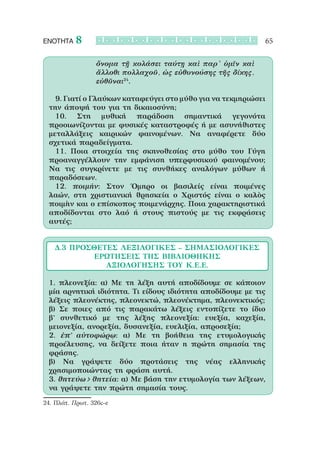 ΕΝΟΤΗΤΑ    8                                                 65

                 ὄνομα τῇ κολάσει ταύτῃ καὶ παρ’ ὑμῖν καὶ
                 ἄλλοθι πολλαχοῦ, ὡς εὐθυνούσης τῆς δίκης,
                 εὐθῦναι24.

 		 9. Γιατί ο Γλαύκων καταφεύγει στο μύθο για να τεκμηριώσει
 την άποψή του για τη δικαιοσύνη;
 		 10. Στη μυθική παράδοση σημαντικά γεγονότα
 προοιωνίζονται με φυσικές καταστροφές ή με ασυνήθιστες
 μεταλλάξεις καιρικών φαινομένων. Να αναφέρετε δύο
 σχετικά παραδείγματα.
 		 11. Ποια στοιχεία της σκηνοθεσίας στο μύθο του Γύγη
 προαναγγέλλουν την εμφάνιση υπερφυσικού φαινομένου;
 Να τις συγκρίνετε με τις συνθήκες αναλόγων μύθων ή
 παραδόσεων.
 		 12. ποιμήν: Στον Όμηρο οι βασιλείς είναι ποιμένες
 λαών, στη χριστιανική θρησκεία ο Χριστός είναι ο καλὸς
 ποιμὴν και ο επίσκοπος ποιμενάρχης. Ποια χαρακτηριστικά
 αποδίδονται στο λαό ή στους πιστούς με τις εκφράσεις
 αυτές;


   Δ.3 Πρόσθετες λεξιλογικές – σημασιολογικές
            ερωτήσεις ΤΗΣ ΒΙΒΛΙΟΘΗΚΗΣ
              ΑΞΙΟΛΟΓΗΣΗΣ ΤΟΥ Κ.Ε.Ε.

 1. πλεονεξία: α) Με τη λέξη αυτή αποδίδουμε σε κάποιον
 μία αρνητική ιδιότητα. Τι είδους ιδιότητα αποδίδουμε με τις
 λέξεις πλεονέκτης, πλεονεκτώ, πλεονέκτημα, πλεονεκτικός;
 β) Σε ποιες από τις παρακάτω λέξεις εντοπίζετε το ίδιο
 β’ συνθετικό με της λέξης πλεονεξία: ευεξία, καχεξία,
 μειονεξία, ανορεξία, δυσανεξία, ευελιξία, απροσεξία;
 2. ἐπ’ αὐτοφώρῳ: α) Με τη βοήθεια της ετυμολογικής
 προέλευσης, να δείξετε ποια ήταν η πρώτη σημασία της
 φράσης.
 β) Να γράψετε δύο προτάσεις της νέας ελληνικής
 χρησιμοποιώντας τη φράση αυτή.
 3. θητεύω > θητεία: α) Με βάση την ετυμολογία των λέξεων,
 να γράψετε την πρώτη σημασία τους.
24. Πλάτ. Πρωτ. 326c-e
 
