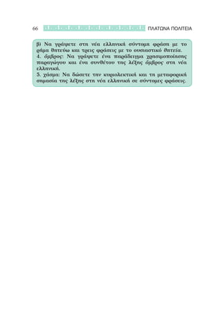 66                                       ΠΛΑΤΩΝΑ ΠΟΛΙΤΕΙΑ


 β) Να γράψετε στη νέα ελληνική σύντομη φράση με το
 ρήμα θητεύω και τρεις φράσεις με το ουσιαστικό θητεία.
 4. ὄμβρος: Να γράψετε ένα παράδειγμα χρησιμοποίησης
 παραγώγου και ένα συνθέτου της λέξης ὄμβρος στη νέα
 ελληνική.
 5. χάσμα: Να δώσετε την κυριολεκτική και τη μεταφορική
 σημασία της λέξης στη νέα ελληνική σε σύντομες φράσεις.
 