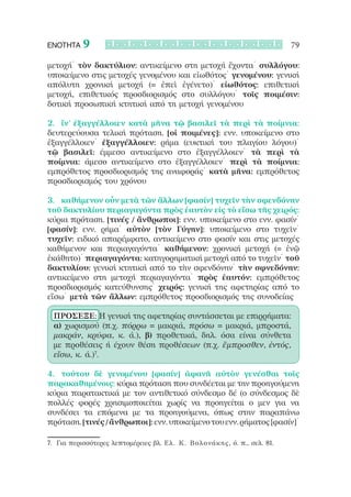 ΕΝΟΤΗΤΑ    9                                                               79

μετοχή˙ τὸν δακτύλιον: αντικείμενο στη μετοχή ἔχοντα˙ συλλόγου:
υποκείμενο στις μετοχές γενομένου και εἰωθότος˙ γενομένου: γενική
απόλυτη χρονική μετοχή (= ἐπεὶ ἐγένετο)˙ εἰωθότος: επιθετική
μετοχή, επιθετικός προσδιορισμός στο συλλόγου˙ τοῖς ποιμέσιν:
δοτική προσωπική κτητική από τη μετοχή γενομένου

2.	 ἵν’ ἐξαγγέλλοιεν κατὰ μῆνα τῷ βασιλεῖ τὰ περὶ τὰ ποίμνια:
δευτερεύουσα τελική πρόταση. [οἱ ποιμένες]: ενν. υποκείμενο στο
ἐξαγγέλλοιεν˙ ἐξαγγέλλοιεν: ρήμα (ευκτική του πλαγίου λόγου)˙
τῷ βασιλεῖ: έμμεσο αντικείμενο στο ἐξαγγέλλοιεν˙ τὰ περὶ τὰ
ποίμνια: άμεσο αντικείμενο στο ἐξαγγέλλοιεν˙ περὶ τὰ ποίμνια:
εμπρόθετος προσδιορισμός της αναφοράς˙ κατὰ μῆνα: εμπρόθετος
προσδιορισμός του χρόνου

3.	 καθήμενον οὖν μετὰ τῶν ἄλλων [φασίν] τυχεῖν τὴν σφενδόνην
τοῦ δακτυλίου περιαγαγόντα πρὸς ἑαυτὸν εἰς τὸ εἴσω τῆς χειρός:
κύρια πρόταση. [τινές / ἄνθρωποι]: ενν. υποκείμενο στο ενν. φασίν˙
[φασίν]: ενν. ρήμα˙ αὐτὸν [τὸν Γύγην]: υποκείμενο στο τυχεῖν˙
τυχεῖν: ειδικό απαρέμφατο, αντικείμενο στο φασίν και στις μετοχές
καθήμενον και περιαγαγόντα˙ καθήμενον: χρονική μετοχή (= ἐνῷ
ἐκάθητο)˙ περιαγαγόντα: κατηγορηματική μετοχή από το τυχεῖν˙ τοῦ
δακτυλίου: γενική κτητική από το τὴν σφενδόνην˙ τὴν σφνεδόνην:
αντικείμενο στη μετοχή περιαγαγόντα˙ πρὸς ἑαυτόν: εμπρόθετος
προσδιορισμός κατεύθυνσης˙ χειρός: γενική της αφετηρίας από το
εἴσω˙ μετὰ τῶν ἄλλων: εμπρόθετος προσδιορισμός της συνοδείας

 ΠΡΟΣΕΞΕ: Η γενική της αφετηρίας συντάσσεται με επιρρήματα:
 α) χωρισμού (π.χ. πόρρω = μακριά, πρόσω = μακριά, μπροστά,
 μακράν, κρύφα, κ. ά.), β) προθετικά, δηλ. όσα είναι σύνθετα
 με προθέσεις ή έχουν θέση προθέσεων (π.χ. ἔμπροσθεν, ἐντός,
 εἴσω, κ. ά.)7.

4.	 τούτου δὲ γενομένου [φασίν] ἀφανῆ αὐτὸν γενέσθαι τοῖς
παρακαθημένοις: κύρια πρόταση που συνδέεται με την προηγούμενη
κύρια παρατακτικά με τον αντιθετικό σύνδεσμο δέ (ο σύνδεσμος δὲ
πολλές φορές χρησιμοποιείται χωρίς να προηγείται ο μεν για να
συνδέσει τα επόμενα με τα προηγούμενα, όπως στην παραπάνω
πρόταση. [τινές / ἄνθρωποι]: ενν. υποκείμενο του ενν. ρήματος [φασίν]˙

7.	 Για περισσότερες λεπτομέρειες βλ. Ε λ. Κ. Βολονάκης, ό. π., σελ. 81.
 
