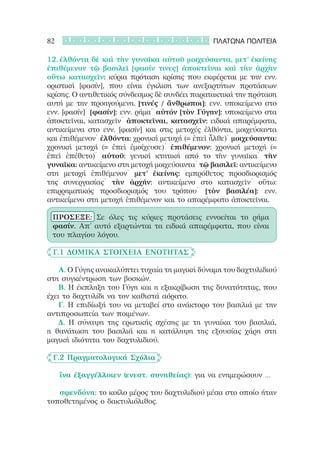 82                                               ΠΛΑΤΩΝΑ ΠΟΛΙΤΕΙΑ

12.	ἐλθόντα δὲ καὶ τὴν γυναῖκα αὐτοῦ μοιχεύσαντα, μετ’ ἐκείνης
ἐπιθέμενον τῷ βασιλεῖ [φασίν τινες] ἀποκτεῖναι καὶ τὴν ἀρχὴν
οὕτω κατασχεῖν: κύρια πρόταση κρίσης που εκφέρεται με την ενν.
οριστική [φασίν], που είναι έγκλιση των ανεξαρτήτων προτάσεων
κρίσης. Ο αντιθετικός σύνδεσμος δὲ συνδέει παρατακτικά την πρόταση
αυτή με την προηγούμενη. [τινές / ἄνθρωποι]: ενν. υποκείμενο στο
ενν. [φασίν]˙ [φασίν]: ενν. ρήμα˙ αὐτόν [τὸν Γύγην]: υποκείμενο στα
ἀποκτεῖναι, κατασχεῖν˙ ἀποκτεῖναι, κατασχεῖν: ειδικά απαρέμφατα,
αντικείμενα στο ενν. [φασίν] και στις μετοχές ἐλθόντα, μοιχεύσαντα
και ἐπιθέμενον˙ ἐλθόντα: χρονική μετοχή (= ἐπεὶ ἦλθε)˙ μοιχεύσαντα:
χρονική μετοχή (= ἐπεὶ ἐμοίχευσε)˙ ἐπιθέμενον: χρονική μετοχή (=
ἐπεὶ ἐπέθετο)˙ αὐτοῦ: γενική κτητική από το τὴν γυναῖκα˙ τὴν
γυναῖκα: αντικείμενο στη μετοχή μοιχεύσαντα˙ τῷ βασιλεῖ: αντικείμενο
στη μετοχή ἐπιθέμενον˙ μετ’ ἐκείνης: εμπρόθετος προσδιορισμός
της συνεργασίας˙ τὴν ἀρχήν: αντικείμενο στο κατασχεῖν˙ οὕτω:
επιρρηματικός προσδιορισμός του τρόπου˙ [τὸν βασιλέα]: ενν.
αντικείμενο στη μετοχή ἐπιθέμενον και το απαρέμφατο ἀποκτεῖναι.

 ΠΡΟΣΕΞΕ: Σε όλες τις κύριες προτάσεις εννοείται το ρήμα
 φασίν. Απ’ αυτό εξαρτώνται τα ειδικά απαρέμφατα, που είναι
 του πλαγίου λόγου.

	 Γ.1 Δομικά Στοιχεία Ενότητας

   Α. Ο Γύγης ανακαλύπτει τυχαία τη μαγική δύναμη του δαχτυλιδιού
στη συγκέντρωση των βοσκών.
   Β. Η έκπληξη του Γύγη και η εξακρίβωση της δυνατότητας, που
έχει το δαχτυλίδι να τον καθιστά αόρατο.
   Γ. Η επιδίωξή του να μεταβεί στο ανάκτορο του βασιλιά με την
αντιπροσωπεία των ποιμένων.
   Δ. Η σύναψη της ερωτικής σχέσης με τη γυναίκα του βασιλιά,
η θανάτωση του βασιλιά και η κατάληψη της εξουσίας χάρη στη
μαγική ιδιότητα του δαχτυλιδιού.

	 Γ.2 Πραγματολογικά Σχόλια

     	
     ἵνα ἐξαγγέλλοιεν (ενεστ. συνηθείας): για να ενημερώσουν …

   	
   σφενδόνη: το κοίλο μέρος του δαχτυλιδιού μέσα στο οποίο ήταν
τοποθετημένος ο δακτυλιόλιθος.
 