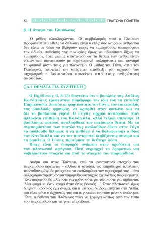 84                                                ΠΛΑΤΩΝΑ ΠΟΛΙΤΕΙΑ

β. Η άποψη του Γλαύκωνος

		 Ο μύθος ολοκληρώνεται. Ο συμβολισμός που ο Γλαύκων
προφανέστατα ήθελε να δηλώσει είναι ο εξής: όσο καιρό οι άνθρωποι
δεν είναι σε θέση να βλάψουν χωρίς να τιμωρηθούν, αποφεύγουν
την αδικία. Δοθείσης της ευκαιρίας όμως να αδικήσουν δίχως να
τιμωρηθούν, τότε μεμιάς αποτινάσσουν τα δεσμά των ανθρωπίνων
νόμων και ικανοποιούν με πρωτοφανή σκληρότητα και κυνισμό
τη φυσική ροπή τους για πλεονεξία. Ο μύθος του Γύγη, κατά τον
Γλαύκωνα, αποτελεί την υπέρτατη απόδειξη του αρχικού του
ισχυρισμού: η δικαιοσύνη ασκείται από τους ανθρώπους
ακουσίως.

	 Δ.1 Θέματα για συζήτηση

   Ο Ηρόδοτος (Ι, 8-13) διηγείται ότι ο βασιλιάς της Λυδίας
Κανδαύλης ερωτεύτηκε παράφορα την ίδια του τη γυναίκα!
Παρακινούσε, λοιπόν, με φορτικότητα τον Γύγη, τον επικεφαλής
της βασιλικής φρουράς, να κρυφθεί στον κοιτώνα και να
δει τη βασίλισσα γυμνή. Ο  Γύγης αρχικά αντιδρούσε στην
αλλόκοτη επιθυμία του Κανδαύλη, αλλά τελικά υπέκυψε. Η 
βασίλισσα, ωστόσο, αντιλήφθηκε τον επείσακτο θεατή. Με τη
συμπαράσταση των πιστών της ακολούθων έθεσε στον Γύγη
το ακόλουθο δίλημμα: ή να πεθάνει ή να δολοφονήσει ο ίδιος
τον Κανδαύλη και να την παντρευτεί κερδίζοντας συνάμα και
τη βασιλεία. Ο Γύγης προτίμησε τη δεύτερη λύση.
   Ποιες είναι οι διαφορές ανάμεσα στην ηροδότεια και
την πλατωνική αφήγηση; Πού κυριαρχεί το δραματικό και
νοβελλιστικό στοιχείο και πού το στοιχείο του παραμυθιού;

   Ακόμα και στον Πλάτωνα, ενώ το φανταστικό στοιχείο του
παραμυθιού κρατιέται – αλλιώς η ιστορία, ως παράδειγμα απόλυτης
παντοδυναμίας, δε μπορούσε να εκπληρώσει τον προορισμό της –, ένα
άλλο χαρακτηριστικό του παραμυθιού στοιχείο έχει κάπως παραμεριστεί.
Ένα παραμύθι δε μιλά ούτε για χρόνο ούτε για τόπο ούτε για πρόσωπα:
‘Μια φορά κι έναν καιρό ήταν ένας βοσκός …’. Στην πλατωνική όμως
διήγηση ο βοσκός έχει όνομα, και η ιστορία διαδραματίζεται στη Λυδία,
και είναι μόνο ο άρχοντάς της και η γυναίκα του που μένουν ανώνυμοι.
Έτσι, η έκθεση του Πλάτωνος πάει να ξεφύγει κάπως από τον τύπο
του παραμυθιού και να γίνει παράδοση.
 