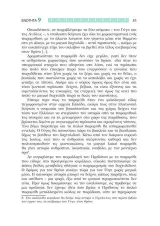 ΕΝΟΤΗΤΑ   9                                                            85

    Οπωσδήποτε, αν παραβλέψουμε τα δύο ονόματα – του Γύγη και
της Λυδίας –, η υπόλοιπη διήγηση έχει όλα τα χαρακτηριστικά ενός
παραμυθιού, με το άλιωτο λείψανο του γίγαντα μέσα στο θαμμένο
στη γη άλογο, με το μαγικό δαχτυλίδι – αυτό προπαντός –, ακόμα με
την αναπάντεχη τύχη του σκλάβου να βρεθεί στο τέλος ανεβασμένος
στον θρόνο […].
    Δραματικότητα το παραμύθι δεν είχε μεγάλη, γιατί δεν ήταν
οι ανθρώπινοι χαρακτήρες που κινούσαν τη δράση˙ εδώ ήταν το
υπερφυσικό στοιχείο που οδηγούσε στη λύση, ενώ τα πρόσωπα
πιο πολύ που έπασχαν παρά που ενεργούσαν: η γυναίκα που
παραδίδεται στον ξένο χωρίς να το ξέρει και χωρίς να το θέλει, ο
βασιλιάς που σκοτώνεται χωρίς να το καταλάβει και χωρίς να έχει
φταίξει σε τίποτα. Ακόμα και ο κύριος ήρωας όμως δεν είναι και
τόσο ζωντανό πρόσωπο˙ δείχνει, βέβαια, να είναι έξυπνος και να
εκμεταλλεύεται τις ευκαιρίες, τις ενέργειές του όμως τις κινεί πιο
πολύ το μαγικό δαχτυλίδι παρά οι δικές του ικανότητες.
    Είπαμε πριν πως το παραμύθι ήταν ένα φιλολογικό είδος
περιφρονημένο στην αρχαία Ελλάδα, ακόμα πως στην πλατωνική
διήγηση η ονομασία του βοσκόπουλου και της χώρας δείχνει την
τάση των Ελλήνων να στερήσουν την ιστορία από τα παραμυθικά
της στοιχεία και να τη μεταφέρουν στο χώρο της παράδοσης, που
βρίσκεται δεμένη με συγκεκριμένα πρόσωπα και ορισμένους τόπους.
Ένα βήμα παραπέρα και το παλιό παραμύθι θα αποχρωματισθεί
εντελώς. Ο Γύγης θα αποκτήσει τώρα τη βασιλεία και τη βασίλισσα
δίχως τη βοήθεια του δαχτυλιδιού. Κάτω από τον διάφανο ουρανό
της Ιωνίας, εκεί που οι άνθρωποι σκέφτονται καθαρά και δεν
πολυσυμπαθούν τις φαντασιώσεις, το μαγικό λαϊκό παραμύθι
θα γίνει ιστορία ανθρώπινη, λογοποιία, νουβέλα, με τον μοντέρνο
όρο9.
    Αν συγκρίνουμε την παραλλαγή του Ηροδότου με το παραμύθι
που είδαμε στο προηγούμενο κεφάλαιο, εύκολα πιστοποιούμε σε
πόσες βαθιές μεταβολές οδήγησε ο παραμερισμός του δαχτυλιδιού.
Ο δρόμος για τον θρόνο ανοίγει τώρα για τον Γύγη χωρίς μαγικά
μέσα. Η καινούρια ιστορία μπορεί να δείχνει κάπως παράξενη, ίσως
και απίθανη – μια φορά, έξω από τη φυσική πραγματικότητα δεν
είναι. Πριν όμως δοκιμάσουμε να την αναλύσουμε, ας προβούμε σε
μια ομολογία: δεν έχουμε ιδέα που βρήκε ο Ηρόδοτος το παλιό
παραμύθι μεταλλαγμένο κιόλας σε παράδοση, ούτε αν προχώρησε
9.	 Στο ακόλουθο κεφάλαιο θα δούμε πώς ιστορεί ο Ηρόδοτος στο πρώτο βιβλίο
του έργου του, το ανέβασμα του Γύ γ η στον θρόνο.
 