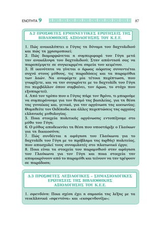 ΕΝΟΤΗΤΑ   9                                              87


   Δ.2 Πρόσθετες Ερμηνευτικές Ερωτήσεις ΤΗΣ 
        ΒΙΒΛΙΟΘΗΚΗΣ ΑΞΙΟΛΟΓΗΣΗΣ ΤΟΥ Κ.Ε.Ε.

 1. Πώς ανακαλύπτει ο Γύγης τη δύναμη του δαχτυλιδιού
 και πώς τη χρησιμοποιεί;
 2. Πώς διαμορφώνεται η συμπεριφορά του Γύγη μετά
 την ανακάλυψη του δαχτυλιδιού; Στην απάντησή σας να
 παραπέμψετε σε συγκεκριμένα σημεία του κειμένου.
 3. Η  ικανότητα να γίνεται ο ήρωας αόρατος συναντιέται
 συχνά στους μύθους, τις παραδόσεις και τα παραμύθια
 των λαών. Να αναφέρετε μία τέτοια περίπτωση, που
 γνωρίζετε, και να την συγκρίνετε με το δαχτυλίδι του Γύγη
 (το περιβάλλον όπου συμβαίνει, τον ήρωα, το στόχο που
 εξυπηρετεί).
 4. Από τον τρόπο που ο Γύγης πήρε τον θρόνο, τι μπορούμε
 να συμπεράνουμε για τον θεσμό της βασιλείας, για τη θέση
 της γυναίκας και, γενικά, για την οργάνωση της κοινωνίας;
 Θυμηθείτε τον Οιδίποδα και άλλες περιπτώσεις της αρχαίας
 ελληνικής μυθολογίας.
 5. Ποια στοιχεία πολιτικής οργάνωσης εντοπίζουμε στο
 μύθο του Γύγη;
 6. Ο μύθος αποδεικνύει τη θέση που υποστήριξε ο Γλαύκων
 για τη δικαιοσύνη;
 7. Πώς συνδέεται η αφήγηση του Γλαύκωνα για το
 δαχτυλίδι του Γύγη με το πρόβλημα της (ορθής) πολιτείας,
 που απασχολεί τους συνομιλητές στο πλατωνικό έργο;
 8. Ποια είναι τα στοιχεία του παραμυθιού στην αφήγηση
 του Γλαύκωνα για τον Γύγη και ποια στοιχεία την
 απομακρύνουν από το παραμύθι και τείνουν να την τρέψουν
 σε παράδοση;


  Δ.3 Πρόσθετες λεξιλογικές – σημασιολογικές 
          ερωτήσεις ΤΗΣ ΒΙΒΛΙΟΘΗΚΗΣ 
             ΑΞΙΟΛΟΓΗΣΗΣ ΤΟΥ Κ.Ε.Ε.

 1. σφενδόνη: Ποια σχέση έχει η σημασία της λέξης με τα
 νεοελληνικά «σφεντόνα» και «εκσφενδονίζω»;
 