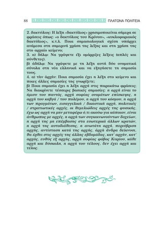 88                                          ΠΛΑΤΩΝΑ ΠΟΛΙΤΕΙΑ


 2. δακτύλιος: Η λέξη «δακτύλιος» χρησιμοποιείται σήμερα σε
 φράσεις όπως: «ο δακτύλιος του Κρόνου», «κυκλοφοριακός
 δακτύλιος», κ.τ.λ. Ποια σημασιολογική σχέση υπάρχει
 ανάμεσα στη σημερινή χρήση της λέξης και στη χρήση της
 στο αρχαίο κείμενο;
 3. α) δήλῳ: Να γράψετε έξι ομόρριζες λέξεις (απλές και
 σύνθετες).
 β) ἀδήλῳ: Να γράψετε με τη λέξη αυτή δύο ονοματικά
 σύνολα στη νέα ελληνική και να εξηγήσετε τη σημασία
 τους.
 4. α) τὴν ἀρχήν: Ποια σημασία έχει η λέξη στο κείμενο και
 ποιες άλλες σημασίες της γνωρίζετε;
 β) Ποια σημασία έχει η λέξη αρχή στις παρακάτω φράσεις;
 Να διακρίνετε τέσσερις βασικές σημασίες: η αρχή είναι το
 ήμισυ του παντός, αρχή σοφίας ονομάτων επίσκεψις, η
 αρχή του καβγά / του πολέμου, η αρχή του κόσμου, η αρχή
 των πραγμάτων, εισαγγελική / δικαστική αρχή, πολιτικές
 / στρατιωτικές αρχές, οι θεμελιώδεις αρχές της φυσικής,
 έχω ως αρχή να μην μεταφέρω ό,τι ακούω για κάποιον, είναι
 άνθρωπος με αρχές, η αρχή των συγκοινωνούντων δοχείων,
 η αρχή της μη επέμβασης στα εσωτερικά άλλων κρατών,
 η αρχή της αυτοδιάθεσης, η ανωτάτη αρχή, περιύβριση
 αρχής, αντίσταση κατά της αρχής, ἀρχὴ ἄνδρα δείκνυσι,
 θα έρθει στις αρχές της άλλης εβδομάδας, κατ’ αρχήν, κατ’
 αρχάς, ευθύς εξ αρχής, αρχή σοφίας φόβος Κυρίου, κάθε
 αρχή και δύσκολη, η αρχή του τέλους, δεν έχει αρχή και
 τέλος.
 