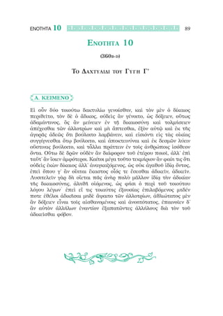 ΕΝΟΤΗΤΑ   10                                                      89

                        Ενότητα 10
                              (360b-d)


                 Το Δαχτυλίδι      του   Γύγ η Γ’



	 Α. ΚΕΙΜΕΝΟ

Εἰ οὖν δύο τοιούτω δακτυλίω γενοίσθην, καὶ τὸν μὲν ὁ δίκαιος
περιθεῖτο, τὸν δὲ ὁ ἄδικος, οὐδεὶς ἂν γένοιτο, ὡς δόξειεν, οὕτως
ἀδαμάντινος, ὃς ἂν μείνειεν ἐν τῇ δικαιοσύνῃ καὶ τολμήσειεν
ἀπέχεσθαι τῶν ἀλλοτρίων καὶ μὴ ἅπτεσθαι, ἐξὸν αὐτῷ καὶ ἐκ τῆς
ἀγορᾶς ἀδεῶς ὅτι βούλοιτο λαμβάνειν, καὶ εἰσιόντι εἰς τὰς οἰκίας
συγγίγνεσθαι ὅτῳ βούλοιτο, καὶ ἀποκτεινύναι καὶ ἐκ δεσμῶν λύειν
οὕστινας βούλοιτο, καὶ τἆλλα πράττειν ἐν τοῖς ἀνθρώποις ἰσόθεον
ὄντα. Οὕτω δὲ δρῶν οὐδὲν ἂν διάφορον τοῦ ἑτέρου ποιοῖ, ἀλλ’ ἐπὶ
ταὔτ’ ἂν ἴοιεν ἀμφότεροι. Καίτοι μέγα τοῦτο τεκμήριον ἂν φαίη τις ὅτι
οὐδεὶς ἑκὼν δίκαιος ἀλλ’ ἀναγκαζόμενος, ὡς οὐκ ἀγαθοῦ ἰδίᾳ ὄντος,
ἐπεὶ ὅπου γ’ ἂν οἴηται ἕκαστος οἷός τε ἔσεσθαι ἀδικεῖν, ἀδικεῖν.
Λυσιτελεῖν γὰρ δὴ οἴεται πᾶς ἀνὴρ πολὺ μᾶλλον ἰδίᾳ τὴν ἀδικίαν
τῆς δικαιοσύνης, ἀληθῆ οἰόμενος, ὡς φήσι ὁ περὶ τοῦ τοιούτου
λόγου λέγων˙ ἐπεὶ εἴ τις τοιαύτης ἐξουσίας ἐπιλαβόμενος μηδέν
ποτε ἐθέλοι ἀδικῆσαι μηδὲ ἅψαιτο τῶν ἀλλοτρίων, ἀθλιώτατος μὲν
ἂν δόξειεν εἶναι τοῖς αἰσθανομένοις καὶ ἀνοητότατος, ἐπαινοῖεν δ’
ἂν αὐτὸν ἀλλήλων ἐναντίον ἐξαπατῶντες ἀλλήλους διὰ τὸν τοῦ
ἀδικεῖσθαι φόβον.
 