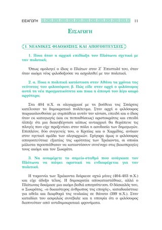 ΕΙΣΑΓΩΓΗ                                                     11

                         Εισαγωγη

	 Ι. Νεανικές φιλοδοξίες και απογοητεύσεις

	 	 1. Ποια ήταν η αρχική επιδίωξη του Πλάτωνα σχετικά με
την πολιτική;

	 	 Όπως ομολογεί ο ίδιος ο Πλάτων στην Ζ΄ Ἐπιστολή του, όταν
ήταν ακόμη νέος φιλοδοξούσε να ασχοληθεί με την πολιτική.

	 	 2. α. Ποια η πολιτική κατάσταση στην Αθήνα τα χρόνια της
νεότητας του φιλοσόφου; β. Πώς είδε στην αρχή ο φιλόσοφος
αυτή τη νέα πραγματικότητα και ποια η άποψή του λίγο καιρό
αργότερα;  

	 	 Στα 404 π.Χ. οι ολιγαρχικοί με τη βοήθεια της Σπάρτης
κατέλυσαν το δημοκρατικό πολίτευμα. Στην αρχή ο φιλόσοφος
παρακολουθούσε με συμπάθεια αυτήν την κίνηση, επειδή και ο ίδιος
ήταν εκ καταγωγής (και εκ πεποιθήσεως) αριστοκράτης και επειδή
ήλπιζε ότι μια διακυβέρνηση κάπως αυταρχική θα θεράπευε τις
πληγές που είχε προξενήσει στην πόλη η ασυδοσία των δημαγωγών.
Επιπλέον, δύο συγγενείς του, ο Κριτίας και ο Χαρμίδης, ανήκαν
στην ηγετική ομάδα των ολιγαρχικών. Γρήγορα όμως ο φιλόσοφος
απογοητεύτηκε εξαιτίας της ωμότητας των Τριάκοντα, οι οποίοι
μάλιστα προσπάθησαν να καταστήσουν συνένοχο στις βιαιοπραγίες
τους ακόμη και τον Σωκράτη.

	 	 3. Να αναφέρετε το σημείο-σταθμό που ανάγκασε τον
Πλάτωνα να πάψει οριστικά να ενδιαφέρεται για την
πολιτική.

	 	 Η τυραννία των Τριάκοντα διήρκεσε οχτώ μήνες (404-403 π.Χ.)
και είχε άδοξο τέλος. Η δημοκρατία αποκαταστάθηκε, αλλά ο
Πλάτωνας δοκίμασε μια ακόμη βαθιά απογοήτευση. Ο δάσκαλός του,
ο Σωκράτης, «ο δικαιότερος άνθρωπος της εποχής», καταδικάστηκε
για αθεΐα και διαφθορά της νεολαίας σε θάνατο (399 π.Χ.). Στην
καταδίκη του ασφαλώς συνέβαλε και η υποψία ότι ο φιλόσοφος
διαπνεόταν από αντιδημοκρατικά φρονήματα.
 