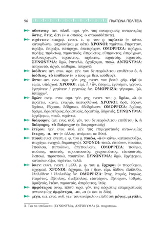 96                                                ΠΛΑΤΩΝΑ ΠΟΛΙΤΕΙΑ

     οὕστινας: αιτ. πληθ. αρσ. γέν. της αναφορικής αντωνυμίας
     	
     ὅστις, ἥτις, ὅ,τι (= ο οποίος, ο οποιοσδήποτε).
     πράττειν: απρμφ. ενεστ. ε. φ. του ρ. πράττω (= κάνω,
     	
     κατορθώνω, ασχολούμαι με κάτι). ΧΡΟΝΟΙ: πράττω, ἔπραττον,
     πράξω, ἔπραξα, πέπραχα, ἐπεπράχειν. ΟΜΟΡΡΙΖΑ: πρᾶγμα,
     πρᾶξις, πράκτωρ, πρακτικός, ἄπρακτος, εὔπρακτος, ἀπράγμων,
     πολυπράγμων, πρακτέος, πράκτης, πρηκτήρ, πρακτός.
     ΣΥΝΩΝΥΜΑ: δρῶ, ἐπιτελῶ, ἐργάζομαι, ποιῶ. ΑΝΤΩΝΥΜΑ:
     ἀπρακτῶ, ἀργῶ, κάθημαι, ἀπραγῶ.
     ἰσόθεον: αιτ. ενικ. αρσ. γέν. του δευτερόκλιτου επιθέτου ὁ, ἡ
     	
     ἰσόθεος, τὸ ἰσόθεον (= ο ίσος με θεό, ισόθεος).
     ὄντα: αιτ. ενικ. αρσ. γέν. μτχ. ενεστ. του βοηθ. ρήμ. εἰμί (=
     	
     είμαι, υπάρχω). ΧΡΟΝΟΙ: εἰμί, ἦ / ἦν, ἔσομαι, ἐγενόμην, γέγονα,
     ἐγεγόνειν / γεγόνειν / γεγονὼς ἦν. ΟΜΟΡΡΙΖΑ: γίγνομαι, ζῶ,
     ὑπάρχω3.
     δρῶν: ονομ. ενικ. αρσ. γέν. μτχ. ενεστ. του ρ. δράω, -ῶ (=
     	
     πράττω, κάνω, ενεργώ, κατορθώνω). ΧΡΟΝΟΙ: δρῶ, ἔδρων,
     δράσω, ἔδρασα, δέδρακα, ἐδεδράκειν. ΟΜΟΡΡΙΖΑ: δρᾶσις,
     δρᾶμα, δραστήριος, δραστικός, δραστήρ, ἀδρανής. ΣΥΝΩΝΥΜΑ:
     ἐργάζομαι, ποιῶ, πράττω.
     διάφορον: αιτ. ενικ. ουδ. γέν. του δευτερόκλιτου επιθέτου ὁ, ἡ
     	
     διάφορος, τὸ διάφορον (= διαφορετικός)
     ἑτέρου: γεν. ενικ. ουδ. γέν. της επιμεριστικής αντωνυμίας
     	
     ἕτερος, -α, -ον (= άλλος, ανάμεσα σε δύο).
     ποιοῖ: ευκτ. ενεστ. ε. φ. του ρ. ποιέω, -ῶ (= κάνω, κατασκευάζω,
     	
     παράγω, ενεργώ, δημιουργώ). ΧΡΟΝΟΙ: ποιῶ, ἐποίουν, ποιήσω,
     ἐποίησα, πεποίηκα, ἐπεποιήκειν. ΟΜΟΡΡΙΖΑ: ποίημα,
     ποίησις, ποιητός, προσποιητός, χειροποίητος, εἰσποιητός,
     ἐκποιῶ, προσποιῶ, ποιητέον. ΣΥΝΩΝΥΜΑ: δρῶ, ἐργάζομαι,
     κατασκευάζω, πράττω, τελῶ.
     ἴοιεν: ευκτ. ενεστ. / μέλλ. μ. φ. του ρ. ἔρχομαι (= πορεύομαι,
     	
     έρχομαι). ΧΡΟΝΟΙ: ἔρχομαι, ᾖα / ᾔειν, εἶμι, ἦλθον, ἐλήλυθα,
     ἐληλύθειν / ἐληλυθὼς ἦν. ΟΜΟΡΡΙΖΑ: ἴτης, ἰταμός, ἰταμῶς,
     ἰταμότης, ἐξίτηλος, ἀνεξίτηλος, εἰσιτήριον, ἐξιτήριον, ἰσθμός,
     ἁμαξιτός, ἰτέον, προσιτός, ἀπρόσιτος, ἰτός.
     ἀμφότεροι: ονομ. πληθ. αρσ. γέν. της αόριστης επιμεριστικής
     	
     αντωνυμίας ἀμφότεροι, -αι, -α (= και οι δύο).
     μέγα: αιτ. ενικ. ουδ. γέν. του ανώμαλου επιθέτου μέγας, μεγάλη,
     	

3.	 Για τα υπόλοιπα (ΣΥΝΩΝΥΜΑ, ΑΝΤΩΝΥΜΑ) βλ. παραπάνω.
 
