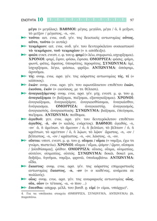 ΕΝΟΤΗΤΑ   10                                                       97

   μέγα (= μεγάλος). ΒΑΘΜΟΙ: μέγας, μεγάλη, μέγα / ὁ, ἡ μείζων,
   τὸ μεῖζον / μέγιστος, -η, -ον.
   τοῦτο: αιτ. ενικ. ουδ. γέν. της δεικτικής αντωνυμίας οὗτος,
   	
   αὕτη, τοῦτο (= αυτός)
   τεκμήριον: αιτ. ενικ. ουδ. γέν. του δευτερόκλιτου ουσιαστικού
   	
   τὸ τεκμήριον, τοῦ τεκμηρίου (= η απόδειξη).
   φαίη: ευκτ. ενεστ. ε. φ. του ρ. φημί (= λέω, συμφωνώ, ισχυρίζομαι).
   	
   ΧΡΟΝΟΙ: φημί, ἔφην, φήσω, ἔφησα. ΟΜΟΡΡΙΖΑ: φάσις, φήμη,
   φωνή, φάτις, ἄφατος, ὑποφήτης, προφήτης. ΣΥΝΩΝΥΜΑ: ἠμί,
   ἰσχυρίζομαι, λέγω, φάσκω, φράζω. ΑΝΤΩΝΥΜΑ: ἀπόφημι,
   ἀρνοῦμαι.
   τίς: ονομ. ενικ. αρσ. γέν. της αόριστης αντωνυμίας τίς, τί (=
   	
   κάποιος).
   ἑκών: ονομ. ενικ. αρσ. γέν. του αφωνόληκτου επιθέτου ἑκών,
   	
   ἑκοῦσα, ἑκόν (= εκούσιος, με τη θέληση).
   ἀναγκαζόμενος: ονομ. ενικ. αρσ. γέν. μτχ. ενεστ. μ. φ. του ρ.
   	
   ἀναγκάζομαι (= βιάζομαι, πιέζομαι, εξαναγκάζομαι). ΧΡΟΝΟΙ:
   ἀναγκάζομαι, ἠναγκαζόμην, ἀναγκασθήσομαι, ἠναγκάσθην,
   ἠνάγκασμαι.      ΟΜΟΡΡΙΖΑ:            ἀναγκαστήρ,     ἀναγκασμός,
   ἀναγκαστός, ἀναγκαστικός. ΣΥΝΩΝΥΜΑ: βιάζομαι, ἐπείγομαι,
   πιέζομαι. ΑΝΤΩΝΥΜΑ: πείθομαι.
   ἀγαθοῦ: γεν. ενικ. αρσ. γέν. του δευτερόκλιτου επιθέτου
   	
   ἀγαθός, -ή, -όν (= καλός, ενάρετος). ΒΑΘΜΟΙ: ἀγαθός, -η,
   -ον˙ ὁ, ἡ ἀμείνων, τὸ ἄμεινον / ὁ, ἡ βελτίων, τὸ βέλτιον / ὁ, ἡ
   κρείττων, τὸ κρεῖττον / ὁ, ἡ λῴων, τὸ λῷον˙ ἄριστος, -η, -ον /
   βέλτιστος, -η, -ον / κράτιστος, -η, -ον, λῶστος, -η, -ον.
   οἴηται: υποτ. ενεστ. μ. φ. του ρ. οἴομαι / οἶμαι (= νομίζω, έχω τη
   	
   γνώμη, πιστεύω). ΧΡΟΝΟΙ: οἴομαι / οἶμαι, ᾠόμην / ᾤμην, οἴσομαι
   / [οἰηθήσομαι], ᾠήθην. ΟΜΟΡΡΙΖΑ: οἴησις, οἴημα, οἰηματίας,
   οἰητέον, οἰηματίας, οἰητός. ΣΥΝΩΝΥΜΑ: δοκῶ, δοκεῖ μοι,
   δοξάζω, ἡγοῦμαι, νομίζω, φρονῶ, ὑπολαμβάνω. ΑΝΤΩΝΥΜΑ:
   οἶδα.
   ἕκαστος: ονομ. ενικ. αρσ. γέν. της αόριστης επιμεριστικής
   	
   αντωνυμίας ἕκαστος, -η, -ον (= ο καθένας, ανάμεσα σε
   πολλούς).
   οἷος: ονομ. ενικ. αρσ. γέν. της αναφορικής αντωνυμίας οἷος,
   	
   οἵα, οἷον (= τέτοιος, -α, -ο που …)
   ἔσεσθαι: απρμφ. μέλλ. του βοηθ. ρ. εἰμί (= είμαι, υπάρχω)4.
   	
4.	 Για τα υπόλοιπα στοιχεία (ΟΜΟΡΡΙΖΑ, ΣΥΝΩΝΥΜΑ, ΑΝΤΩΝΥΜΑ) βλ.
παραπάνω.
 