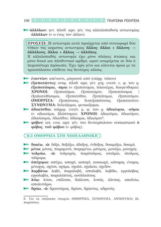100                                             ΠΛΑΤΩΝΑ ΠΟΛΙΤΕΙΑ

      ἀλλήλων: γεν. πληθ. αρσ. γέν. της αλληλοπαθούς αντωνυμίας
      	
       ἀλλήλων (= ο ένας τον άλλον).

  ΠΡΟΣΕΞΕ: Η αντωνυμία αυτή προέρχεται από συνεκφορά δύο
  τύπων της αόριστης αντωνυμίας ἄλλος: ἄλλοι + ἄλλους →
  ἀλλήλους, ἄλλαι + ἄλλας → ἀλλήλας.
  Η αλληλοπαθής αντωνυμία έχει μόνο πλάγιες πτώσεις και
  μόνο δυικό και πληθυντικό αριθμό, αφού αναφέρεται σε δύο ή
  περισσότερα πρόσωπα. Έχει τρία γένη και κλίνεται όμοια με τα
  τρικατάληκτα επίθετα της δευτέρας κλίσης.

      ἐναντίον: απέναντι, μπροστά από (επίρρ. τόπου)
      	
      ἐξαπατῶντες: ονομ. πληθ. αρσ. γέν. μτχ. ενεστ. ε. φ. του ρ.
      	
      ἐξαπατάομαι, -ῶμαι (= εξαπατώμαι, πλανιέμαι, διαψεύδομαι).
      ΧΡΟΝΟΙ:      ἐξαπατῶμαι,     ἐξηπατώμην,   ἐξαπατήσομαι    /
      ἐξαπατηθήσομαι,    ἐξηπατήθην,     ἐξηπάτημαι,  ἐξηπατήμην.
      ΟΜΟΡΡΙΖΑ: ἐξαπάτησις, δυσεξαπάτητος, ἐξαπατητέον.
      ΣΥΝΩΝΥΜΑ: δελεάζομαι, φενακίζομαι.
      ἀδικεῖσθαι: απρμφ. ενεστ. μ. φ. του ρ. ἀδικέομαι, -οῦμαι
      	
      (= αδικούμαι, βλάπτομαι). ΧΡΟΝΟΙ: ἀδικοῦμαι, ἠδικούμην,
      ἀδικήσομαι, ἠδικήθην, ἠδίκημαι, ἠδικήμην6.
      φόβον: αιτ. ενικ. αρσ. γέν. του δευτερόκλιτου ουσιαστικού ὁ
      	
      φόβος, τοῦ φόβου (= φόβος).

	 Β.3 ΟΜΟΡΡΙΖΑ ΣΤΗ ΝΕΟΕΛΛΗΝΙΚΗ

      δοκέω, -ῶ: δόξα, δοξάζω, άδοξος, ένδοξος, δοκιμάζω, δοκιμή.
      	
      μένω: μόνος, παραμονή, παραμένω, μόνιμος, μονάζω, μοναχός.
      	
      τολμάω, -ῶ: τολμηρός, παράτολμος, ατολμία, άτολμος,
      	
      τόλμημα.
      ἀπέχομαι: απέχω, αποχή, κατοχή, ανακωχή, κάτοχος, ένοχος,
      	
      μέτοχος, σχέση, σχήμα, σχολή, σχολείο, σχεδόν.
      λαμβάνω: λαβή, παραλαβή, απολαβή, λαβίδα, εργολάβος,
      	
      εργολαβία, παραλήπτης, ασύλληπτος.
      λύω: λύση, επίλυση, διάλυση, λυτός, άλυτος, απολύω,
      	
      απολυτήριο.
      δράω, -ῶ: δραστήριος, δράση, δράστης, αδρανής.
      	

6.	 Για τα υπόλοιπα στοιχεία (ΟΜΟΡΡΙΖΑ, ΣΥΝΩΝΥΜΑ, ΑΝΤΩΝΥΜΑ) βλ.
παραπάνω.
 