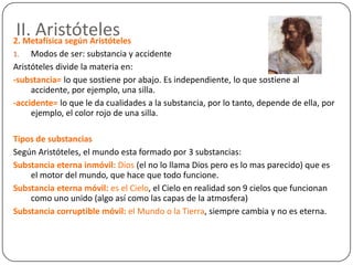 II. Aristóteles
2. Metafísica según Aristóteles
1.   Modos de ser: substancia y accidente
Aristóteles divide la materia en:
-substancia= lo que sostiene por abajo. Es independiente, lo que sostiene al
     accidente, por ejemplo, una silla.
-accidente= lo que le da cualidades a la substancia, por lo tanto, depende de ella, por
     ejemplo, el color rojo de una silla.

Tipos de substancias
Según Aristóteles, el mundo esta formado por 3 substancias:
Substancia eterna inmóvil: Dios (el no lo llama Dios pero es lo mas parecido) que es
    el motor del mundo, que hace que todo funcione.
Substancia eterna móvil: es el Cielo, el Cielo en realidad son 9 cielos que funcionan
    como uno unido (algo así como las capas de la atmosfera)
Substancia corruptible móvil: el Mundo o la Tierra, siempre cambia y no es eterna.
 