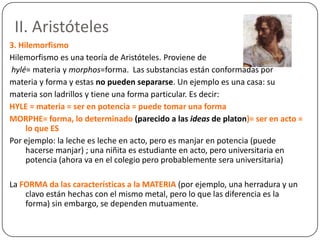 II. Aristóteles
3. Hilemorfismo
Hilemorfismo es una teoría de Aristóteles. Proviene de
hylé= materia y morphos=forma. Las substancias están conformadas por
materia y forma y estas no pueden separarse. Un ejemplo es una casa: su
materia son ladrillos y tiene una forma particular. Es decir:
HYLE = materia = ser en potencia = puede tomar una forma
MORPHE= forma, lo determinado (parecido a las ideas de platon)= ser en acto =
     lo que ES
Por ejemplo: la leche es leche en acto, pero es manjar en potencia (puede
     hacerse manjar) ; una niñita es estudiante en acto, pero universitaria en
     potencia (ahora va en el colegio pero probablemente sera universitaria)

La FORMA da las características a la MATERIA (por ejemplo, una herradura y un
    clavo están hechas con el mismo metal, pero lo que las diferencia es la
    forma) sin embargo, se dependen mutuamente.
 