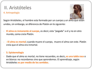 II. Aristóteles
4. Antropología

Según Aristóteles, el hombre esta formado por un cuerpo y un alma que están
unidos, sin embargo, se diferencia de Platón en lo siguiente:

- El alma es inmanente al cuerpo, es decir, esta “pegada” a el y no en otro
  mundo, como creía Platón.

- - El alma es mortal; cuando muere el cuerpo, muere el alma con este. Platón
  creía que el alma era inmortal.

- 5. Epistemología
- Dado que el alma es mortal, no tiene recuerdos, es decir, es una tabla rasa o
  en blanco: no recordamos sino que aprendemos. El aprendizaje, según
  Aristóteles es por medio de los sentidos.
 