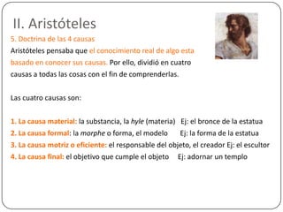 II. Aristóteles
5. Doctrina de las 4 causas
Aristóteles pensaba que el conocimiento real de algo esta
basado en conocer sus causas. Por ello, dividió en cuatro
causas a todas las cosas con el fin de comprenderlas.

Las cuatro causas son:

1. La causa material: la substancia, la hyle (materia) Ej: el bronce de la estatua
2. La causa formal: la morphe o forma, el modelo       Ej: la forma de la estatua
3. La causa motriz o eficiente: el responsable del objeto, el creador Ej: el escultor
4. La causa final: el objetivo que cumple el objeto Ej: adornar un templo
 