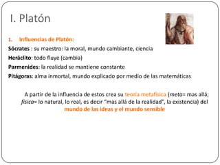 I. Platón
1.  Influencias de Platón:
Sócrates : su maestro: la moral, mundo cambiante, ciencia
Heráclito: todo fluye (camb...