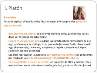 I. Platón
2. Las ideas
Antes de explicar el mundo de las ideas es necesario comprender que es una
idea para Platón:

-     Idea proviene de eidenai, que a su vez proviene de id, que significa ver. Es
      decir, ver la verdad probablemente.
-     La idea es la esencia de algo, es decir, las características elementales de ese
      algo que hace que se distinga; es su propósito (su causa final), el modelo de
      algo. (Por ejemplo, una mesa, aunque este rayada o pintada azul, sigue
      siendo en esencia una mesa)
-     Las ideas representan lo autentico, son eternas y no cambian; las conocemos
      por medio de la mente (el aprendizaje). TRASCIENDEN al objeto.
-     De mas perfectas a menos perfectas, son las ideas: de ética y belleza; entes
      matemáticos; entes naturales (animales, plantas) y entes artificiales (cosas)
 
