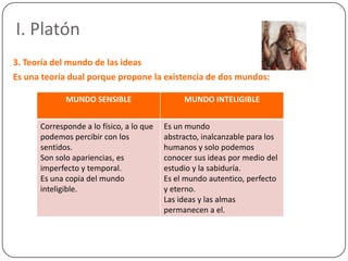 I. Platón
3. Teoría del mundo de las ideas
Es una teoría dual porque propone la existencia de dos mundos:

             MUNDO SENSIBLE                    MUNDO INTELIGIBLE


      Corresponde a lo físico, a lo que   Es un mundo
      podemos percibir con los            abstracto, inalcanzable para los
      sentidos.                           humanos y solo podemos
      Son solo apariencias, es            conocer sus ideas por medio del
      imperfecto y temporal.              estudio y la sabiduría.
      Es una copia del mundo              Es el mundo autentico, perfecto
      inteligible.                        y eterno.
                                          Las ideas y las almas
                                          permanecen a el.
 