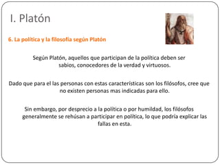 I. Platón
6. La política y la filosofía según Platón

          Según Platón, aquellos que participan de la política deben ser
                    sabios, conocedores de la verdad y virtuosos.

Dado que para el las personas con estas características son los filósofos, cree que
                    no existen personas mas indicadas para ello.

       Sin embargo, por desprecio a la política o por humildad, los filósofos
      generalmente se rehúsan a participar en política, lo que podría explicar las
                                    fallas en esta.
 