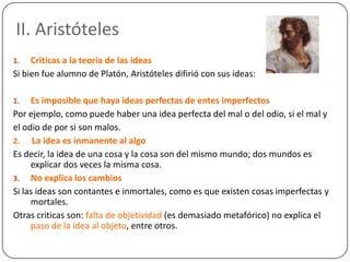 II. Aristóteles
1.   Criticas a la teoría de las ideas
Si bien fue alumno de Platón, Aristóteles difirió con sus ideas:

1.   Es imposible que haya ideas perfectas de entes imperfectos
Por ejemplo, como puede haber una idea perfecta del mal o del odio, si el mal y
el odio de por si son malos.
2. La idea es inmanente al algo
Es decir, la idea de una cosa y la cosa son del mismo mundo; dos mundos es
     explicar dos veces la misma cosa.
3. No explica los cambios
Si las ideas son contantes e inmortales, como es que existen cosas imperfectas y
     mortales.
Otras criticas son: falta de objetividad (es demasiado metafórico) no explica el
     paso de la idea al objeto, entre otros.
 