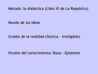Mundo de las ideas Grados de la realidad (fáctica – inteligible) Niveles del conocimiento: Doxa – Episteme Método: la dialéctica (Libro VI de La Republica) 