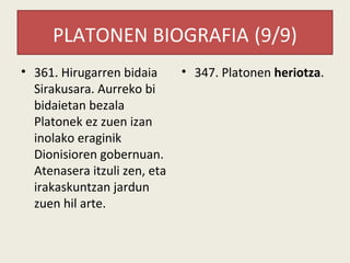 PLATONEN BIOGRAFIA (9/9)
• 361. Hirugarren bidaia      • 347. Platonen heriotza.
  Sirakusara. Aurreko bi
  bidaietan bezala
  Platonek ez zuen izan
  inolako eraginik
  Dionisioren gobernuan.
  Atenasera itzuli zen, eta
  irakaskuntzan jardun
  zuen hil arte.
 