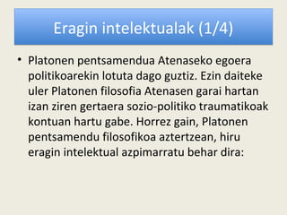 Eragin intelektualak (1/4)
• Platonen pentsamendua Atenaseko egoera
  politikoarekin lotuta dago guztiz. Ezin daiteke
  uler Platonen filosofia Atenasen garai hartan
  izan ziren gertaera sozio-politiko traumatikoak
  kontuan hartu gabe. Horrez gain, Platonen
  pentsamendu filosofikoa aztertzean, hiru
  eragin intelektual azpimarratu behar dira:
 