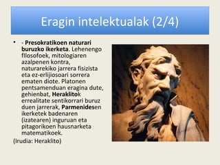 Eragin intelektualak (2/4)
• - Presokratikoen naturari
    buruzko ikerketa. Lehenengo
    fIlosofoek, mitologiaren
    azalpenen kontra,
    naturarekiko jarrera fisizista
    eta ez-erlijiosoari sorrera
    ematen diote. Platonen
    pentsamenduan eragina dute,
    gehienbat, Heraklitok
    errealitate sentikorrari buruz
    duen jarrerak, Parmenidesen
    ikerketek badenaren
    (izatearen) inguruan eta
    pitagorikoen hausnarketa
    matematikoek.
(Irudia: Heraklito)
 