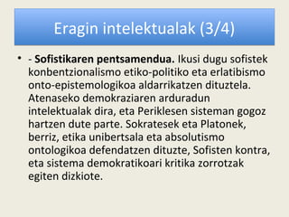 Eragin intelektualak (3/4)
• - Sofistikaren pentsamendua. Ikusi dugu sofistek
  konbentzionalismo etiko-politiko eta erlatibismo
  onto-epistemologikoa aldarrikatzen dituztela.
  Atenaseko demokraziaren arduradun
  intelektualak dira, eta Periklesen sisteman gogoz
  hartzen dute parte. Sokratesek eta Platonek,
  berriz, etika unibertsala eta absolutismo
  ontologikoa defendatzen dituzte, Sofisten kontra,
  eta sistema demokratikoari kritika zorrotzak
  egiten dizkiote.
 