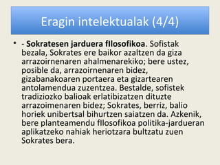 Eragin intelektualak (4/4)
• - Sokratesen jarduera fIlosofikoa. Sofistak
  bezala, Sokrates ere baikor azaltzen da giza
  arrazoirnenaren ahalmenarekiko; bere ustez,
  posible da, arrazoirnenaren bidez,
  gizabanakoaren portaera eta gizartearen
  antolamendua zuzentzea. Bestalde, sofistek
  tradiziozko balioak erlatibizatzen dituzte
  arrazoimenaren bidez; Sokrates, berriz, balio
  horiek unibertsal bihurtzen saiatzen da. Azkenik,
  bere planteamendu fIlosofikoa politika-jardueran
  aplikatzeko nahiak heriotzara bultzatu zuen
  Sokrates bera.
 