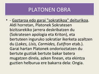 PLATONEN OBRA
• - Gaztaroa edo garai "sokratikoa" deiturikoa.
  Aldi horretan, Platonek Sokratesen
  bizitzarekiko jarrera deskribatzen du
  (Sokratesen apologia eta Kriton), eta
  bertuteen inguruko sokratiar ikerketa azaltzen
  du (Lakes, Lisis, Carmides, Eutifron etab.).
  Garai hartan Platonek ondorioztatzen du
  bertute guztiak bertute bakar batera
  mugatzen direla, azken finean, eta ekintza
  guztien helburua ere bakarra dela: Ongia.
 