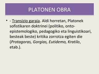 PLATONEN OBRA
• - Transizio garaia. Aldi horretan, Platonek
  sofistikaren doktrinei (politiko, onto-
  epistemologiko, pedagogiko eta linguistikoari,
  besteak beste) kritika zorrotza egiten die
  (Protagoras, Gorgias, Eutidemo, Kratilo,
  etab.).
 