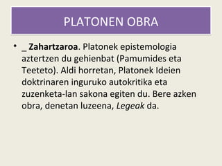 PLATONEN OBRA
• _ Zahartzaroa. Platonek epistemologia
  aztertzen du gehienbat (Pamumides eta
  Teeteto). Aldi horretan, Platonek Ideien
  doktrinaren inguruko autokritika eta
  zuzenketa-lan sakona egiten du. Bere azken
  obra, denetan luzeena, Legeak da.
 