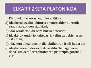 ELKARRIZKETA PLATONIKOA
• Platonek idazkerari eginiko kritikak:
a) idazkerak ez dio jakituria ematen aldez aurretik
   ezagutza ez duen gizakiari;
b) idazkerak ezin du bere burua defendatu;
c) idazkerak ondorio kaltegarriak ditu ez dakienaren
   eskuetan;
d) idazkera ahozkotasun dialektikoaren irudi hutsa da;
e) idazkeraren bidez ezin da azaldu "baliagarriena
   dena" eta ezta "errealitatearen printzipio gorenak"
   ere.
 