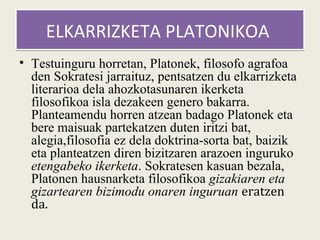 ELKARRIZKETA PLATONIKOA
• Testuinguru horretan, Platonek, filosofo agrafoa
  den Sokratesi jarraituz, pentsatzen du elkarrizketa
  literarioa dela ahozkotasunaren ikerketa
  filosofikoa isla dezakeen genero bakarra.
  Planteamendu horren atzean badago Platonek eta
  bere maisuak partekatzen duten iritzi bat,
  alegia,filosofia ez dela doktrina-sorta bat, baizik
  eta planteatzen diren bizitzaren arazoen inguruko
  etengabeko ikerketa. Sokratesen kasuan bezala,
  Platonen hausnarketa filosofikoa gizakiaren eta
  gizartearen bizimodu onaren inguruan eratzen
  da.
 