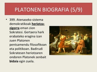 PLATONEN BIOGRAFIA (5/9)
• 399. Atenaseko sistema
  demokratikoak heriotza-
  zigorra eman zion
  Sokratesi. Gertaera hark
  erabateko eragina izan
  zuen Platonen
  pentsamendu fIlosofikoan
  eta politikoan. Badirudi
  Sokratesen heriotzaren
  ondoren Platonek zenbait
  bidaia egin zuela.
 