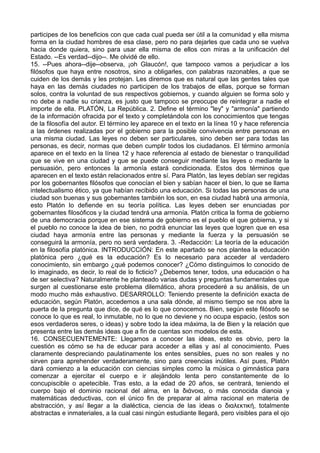 participes de los beneficios con que cada cual pueda ser útil a la comunidad y ella misma 
forma en la ciudad hombres de esa clase, pero no para dejarles que cada uno se vuelva 
hacia donde quiera, sino para usar ella misma de ellos con miras a la unificación del 
Estado. --Es verdad--dijo--. Me olvidé de ello. 
15. --Pues ahora--dije--observa, ¡oh Glaucón!, que tampoco vamos a perjudicar a los 
filósofos que haya entre nosotros, sino a obligarles, con palabras razonables, a que se 
cuiden de los demás y les protejan. Les diremos que es natural que las gentes tales que 
haya en las demás ciudades no participen de los trabajos de ellas, porque se forman 
solos, contra la voluntad de sus respectivos gobiernos, y cuando alguien se forma solo y 
no debe a nadie su crianza, es justo que tampoco se preocupe de reintegrar a nadie el 
importe de ella. PLATÓN, La República. 2. Define el término "ley" y "armonía" partiendo 
de la información ofracida por el texto y completándola con los conocimientos que tengas 
de la filosofía del autor. El término ley aparece en el texto en la línea 10 y hace referencia 
a las órdenes realizadas por el gobierno para la posible convivencia entre personas en 
una misma ciudad. Las leyes no deben ser particulares, sino deben ser para todas las 
personas, es decir, normas que deben cumplir todos los ciudadanos. El término armonía 
aparece en el texto en la línea 12 y hace referencia al estado de bienestar o tranquilidad 
que se vive en una ciudad y que se puede conseguir mediante las leyes o mediante la 
persuasión, pero entonces la armonía estará condicionada. Estos dos términos que 
aparecen en el texto están relacionados entre sí. Para Platón, las leyes debían ser regidas 
por los gobernantes filósofos que conocían el bien y sabían hacer el bien, lo que se llama 
intelectualismo ético, ya que habían recibido una educación. Si todas las personas de una 
ciudad son buenas y sus gobernantes también los son, en esa ciudad habrá una armonía, 
esto Platón lo defiende en su teoría política. Las leyes deben ser enunciadas por 
gobernantes filosóficos y la ciudad tendrá una armonía. Platón critica la forma de gobierno 
de una democracia porque en ese sistema de gobierno es el pueblo el que gobierna, y si 
el pueblo no conoce la idea de bien, no podrá enunciar las leyes que logren que en esa 
ciudad haya armonía entre las personas y mediante la fuerza y la persuasión se 
conseguirá la armonía, pero no será verdadera. 3. -Redacción: La teoría de la educación 
en la filosofía platónica. INTRODUCCIÓN: En este apartado se nos plantea la educación 
platónica pero ¿qué es la educación? Es lo necesario para acceder al verdadero 
conocimiento, sin embargo ¿qué podemos conocer? ¿Cómo distinguimos lo conocido de 
lo imaginado, es decir, lo real de lo ficticio? ¿Debemos tener, todos, una educación o ha 
de ser selectiva? Naturalmente he planteado varias dudas y preguntas fundamentales que 
surgen al cuestionarse este problema dilemático, ahora procederé a su análisis, de un 
modo mucho más exhaustivo. DESARROLLO: Teniendo presente la definición exacta de 
educación, según Platón, accedemos a una sala dónde, al mismo tiempo se nos abre la 
puerta de la pregunta que dice, de qué es lo que conocemos. Bien, según este filósofo se 
conoce lo que es real, lo inmutable, no lo que no deviene y no ocupa espacio, (estos son 
esos verdaderos seres, o ideas) y sobre todo la idea máxima, la de Bien y la relación que 
presenta entre las demás ideas que a fin de cuentas son modelos de esta. 
16. CONSECUENTEMENTE: Llegamos a conocer las ideas, esto es obvio, pero la 
cuestión es cómo se ha de educar para acceder a ellas y así al conocimiento. Pues 
claramente despreciando paulatinamente los entes sensibles, pues no son reales y no 
sirven para aprehender verdaderamente, sino para creencias inútiles. Así pues, Platón 
dará comienzo a la educación con ciencias simples como la música o gimnástica para 
comenzar a ejercitar el cuerpo e ir alejándolo lenta pero constantemente de lo 
concupiscible o apetecible. Tras esto, a la edad de 20 años, se centrará, teniendo el 
cuerpo bajo el dominio racional del alma, en la διάνοια, o más conocida dianoia y 
matemáticas deductivas, con el único fin de preparar al alma racional en materia de 
abstracción, y así llegar a la dialéctica, ciencia de las ideas o διαλεκτική, totalmente 
abstractas e inmateriales, a la cual casi ningún estudiante llegará, pero visibles para el ojo 
 