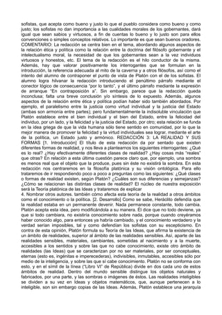 sofistas, que acepta como bueno y justo lo que el pueblo considera como bueno y como 
justo; los sofistas no dan importancia a las cualidades morales de los gobernantes, dará 
igual que sean sabios y virtuosos, a fin de cuentas lo bueno y lo justo son para ellos 
convenciones o simples conceptos relativos. Lo importante es que sean buenos oradores. 
COMENTARIO: La redacción se centra bien en el tema, abordando algunos aspectos de 
la relación ética y política como la relación entre la doctrina del filósofo gobernante y el 
intelectualismo moral, la necesidad de que los gobernantes sean a la vez individuos 
virtuosos y honestos, etc. El tema de la redacción es el hilo conductor de la misma. 
Además, hay que valorar positivamente los interrogantes que se formulan en la 
introducción, la referencia adecuada al mito de la caverna y a otros filósofos, así como el 
intento del alumno de contraponer el punto de vista de Platón con el de los sofistas. El 
alumno logra hilvanar la redacción introduciendo el penúltimo párrafo mediante el 
conector lógico de consecuencia “por lo tanto”, y el último párrafo mediante la expresión 
de arranque “En contraposición a”. Sin embargo, parece que la redacción queda 
inconclusa; falta una breve conclusión y/o síntesis de lo expuesto. Además, algunos 
aspectos de la relación entre ética y política podían haber sido también abordados. Por 
ejemplo, el paralelismo entre la justicia como virtud individual y la justicia del Estado 
(ambas son armonía entre partes); pero fundamentalmente la indisoluble vinculación que 
Platón establece entre el bien individual y el bien del Estado, entre la felicidad del 
individuo, por un lado, y la felicidad y la justicia del Estado, por otro; esta relación se funda 
en la idea griega de que la vida humana sólo tiene sentido en comunidad, por lo que la 
mejor manera de promover la felicidad y la virtud individuales sea lograr, mediante el arte 
de la política, un Estado justo y armónico. REDACCIÓN 3: LA REALIDAD Y SUS 
FORMAS [1. Introducción] El título de esta redacción da por sentado que existen 
diferentes formas de realidad, y nos lleva a plantearnos los siguientes interrogantes: ¿Qué 
es lo real? ¿Hay efectivamente diferentes clases de realidad? ¿Hay cosas más “reales” 
que otras? En relación a esta última cuestión parece claro que, por ejemplo, una sombra 
es menos real que el objeto que la produce, pues sin éste no existirá la sombra. En esta 
redacción nos centraremos en la filosofía platónica y su visión ontológica. Para ello 
trataremos de ir respondiendo poco a poco a preguntas como las siguientes: ¿Qué clases 
o formas de realidad existen, según Platón? ¿Cuáles son sus diferencias y semejanzas? 
¿Cómo se relacionan las distintas clases de realidad? El núcleo de nuestra exposición 
será la Teoría platónica de las Ideas y trataremos de explicar 
4. Nombrar otros autores. también cómo afecta esta teoría de la realidad a otros ámbitos 
como el conocimiento o la política. [2. Desarrollo] Como se sabe, Heráclito defendía que 
la realidad estaba en un permanente devenir. Nada permanece constante, todo cambia. 
Platón acepta esta idea, pero modificándola a su manera. Él dice que no todo deviene, ya 
que si todo cambiara, no existiría conocimiento sobre nada, porque cuando creyéramos 
haber conocido algo, para entonces ya habría cambiado, y el conocimiento verdadero y la 
verdad serían imposibles, tal y como defendían los sofistas con su escepticismo. En 
contra de esta opinión, Platón formula su Teoría de las Ideas, que afirma la existencia de 
un ámbito de realidades, superior al ámbito de las realidades sensibles. Así, aparte de las 
realidades sensibles, materiales, cambiantes, sometidas al nacimiento y a la muerte, 
accesibles a los sentidos y sobre las que no cabe conocimiento, existe otro ámbito de 
realidades (las Ideas) que se caracterizan por no ser materiales, por ser conceptuales, 
eternas (esto es, ingénitas e imperecederas), indivisibles, inmutables, accesibles sólo por 
medio de la inteligencia, y sobre las que sí cabe conocimiento. Platón no se conforma con 
esto, y en el símil de la línea (“Libro VI” de República) divide en dos cada uno de estos 
ámbitos de realidad. Dentro del mundo sensible distingue los objetos naturales y 
fabricados, por una parte, y las sombras o imágenes de éstos. Las realidades inteligibles 
se dividen a su vez en Ideas y objetos matemáticos, que, aunque pertenecen a lo 
inteligible, son sin embargo copias de las Ideas. Además, Platón establece una jerarquía 
 