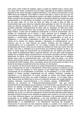entre estos cuatro niveles de realidad, según su grado de realidad (más o menos real). 
Las cosas más reales y auténticas son las Ideas, seguidas de los objetos matemáticos, 
seguidos de las cosas naturales y objetos fabricados, y por último se encontrarían lo que 
Platón llama las imágenes. Para Platón lo menos real copia o imita lo más real; Así, las 
cosas sensibles y los entes matemáticos copian a las Ideas o participan de ellas. Por eso 
Platón considera que las Ideas son los modelos o arquetipos ideales que copian las cosas 
pertenecientes a un nivel inferior de realidad, y son, por tanto, la esencia o la causa del 
ser de esas cosas. En la cima de todas las Ideas se halla la Idea de Bien, lo 
máximamente real, pues todas las restantes Ideas participan de ella. Por otra parte, las 
Ideas son además subsistentes, es decir, existen por sí mismas, mientras que las cosas 
sensibles dependen ontológicamente de ellas, esto es, dependen de ellas para existir. 
Pero, ¿qué consecuencias tiene esta concepción de la realidad para el conocimiento? 
Según Platón, a cada nivel de realidad le corresponde un nivel de conocimiento. Así, lo 
sensible se corresponde con la opinión o doxa, mientras que lo inteligible, con el 
conocimiento propiamente dicho o episteme. Especificando más, dentro del nivel de la 
episteme o conocimiento científico, a las Ideas les correspondería el nivel de la 
inteligencia y a los objetos matemáticos el del pensamiento. Luego, dentro del nivel 
inferior de la opinión, los objetos naturales y fabricados se corresponderían con la 
creencia, que es un nivel superior de opinión, mientras que las imágenes se 
corresponderían con la imaginación. Así, los niveles o grados de conocimiento están 
jerarquizados del mismo modo que los niveles de realidad, de modo que cuanto más real 
es algo, más claro y verdadero es el conocimiento que podemos alcanzar de ello y, por 
tanto, el mayor grado de conocimiento se corresponde con los objetos que tienen el 
mayor grado de realidad (las Ideas o esencias eternas). Por otra parte, esta concepción 
dualista de la realidad influye directamente en la formación educativa del futuro filósofo 
gobernante. En efecto, el fin de la educación será alcanzar la verdad, pero la auténtica 
verdad versa sobre lo auténticamente real, y por tanto, sobre las Ideas, y en último 
término sobre la Idea de Bien, que es el fundamento de todo lo real. Todos los campos de 
la filosofía de Platón (política, ética, cosmología, teoría del conocimiento) se basan en la 
Teoría de las Ideas y la distinción entre dos mundos. [3. Conclusión] 
5. En resumen, la Teoría de las Ideas es el núcleo fundamental de la filosofía platónica, y 
tiene consecuencias en todo su pensamiento. Dicha teoría supone la existencia de dos 
niveles o formas de realidad: un nivel superior, al que Platón llama mundo inteligible, 
caracterizado por la inmaterialidad, la eternidad y la inmutabilidad; y un nivel inferior de 
realidad, el mundo sensible, caracterizado por ser material, cambiante, sometido al 
nacimiento y a la destrucción. El mundo sensible es menos real porque depende 
ontológicamente de las Ideas, las cuales constituyen su esencia, y a la cuales copia o 
imita. Toda la obra de Platón gira en torno a la distinción de estos dos niveles básicos de 
realidad, aplicados consecuentemente a los diversos campos. COMENTARIO: La 
redacción se estructura en “Introducción-desarrolloconclusión”. Hay que valorar 
positivamente los interrogantes que se plantean en la introducción, que demuestran que el 
alumno ha captado el problema filosófico que subyace al título. Igualmente, hay que 
valorar la mención de otros autores (Heráclito), aunque el alumno podía haber 
contrapuesto el punto de vista de Platón al de los sofistas, para quienes la apariencia se 
identifica con lo real, y lo real con la apariencia. El tema de esta redacción podía haberse 
abordado también tomando como referente la alegoría de la caverna, a la cual, por cierto, 
no se hace referencia alguna. Las partículas conectoras y las expresiones que figuran 
subrayadas no se hallaban originalmente, y han sido añadidas por nosotros con la 
intención de mejorar la cohesión de la redacción y de hilvanar mejor los párrafos y frases. 
REDACCIÓN 4: LA MATEMÁTICA Y EL PROYECTO POLÍTICO DE PLATÓN [1. 
Introducción] El enunciado de esta redacción plantea la cuestión de la relación entre 
matemáticas y política en Platón: ¿Cuál es el papel que juegan las matemáticas en el 
 