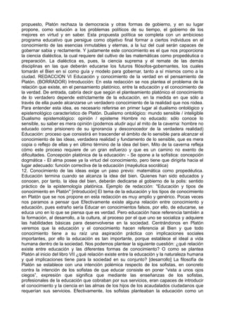 propuesto, Platón rechaza la democracia y otras formas de gobierno, y en su lugar 
propone, como solución a los problemas políticos de su tiempo, el gobierno de los 
mejores en virtud y en saber. Esta propuesta política se completa con un ambicioso 
programa educativo que persigue como objetivo final formar a ciertos individuos en el 
conocimiento de las esencias inmutables y eternas, a la luz del cual serán capaces de 
gobernar sabia y rectamente. Y justamente este conocimiento es el que nos proporciona 
la ciencia dialéctica, la cual requiere del cultivo de las matemáticas como propedéutica o 
preparación. La dialéctica es, pues, la ciencia suprema y el remate de las demás 
disciplinas en las que deberán educarse los futuros filósofos-gobernantes, los cuales 
tomarán el Bien en sí como guía y modelo para gobernar, tanto a sí mismos como a la 
ciudad. REDACCION VI Educación y conocimiento de la verdad en el pensamiento de 
Platón. (BORRADOR) Introducción: En esta redacción se nos plantea el problema de la 
relación que existe, en el pensamiento platónico, entre la educación y el conocimiento de 
la verdad. De entrada, cabría decir que según el planteamiento platónico el conocimiento 
de lo verdadero depende estrictamente de la educación, en la medida en que sólo a 
través de ella puede alcanzarse un verdadero conocimiento de la realidad que nos rodea. 
Para entender esta idea, es necesario referirse en primer lugar al dualismo ontológico y 
epistemológico característico de Platón. Dualismo ontológico: mundo sensible / inteligible 
Dualismo epistemológico: opinión / episteme Hombre no educado: sólo conoce lo 
sensible, su saber es mera opinión (podemos aludir aquí al mito de la caverna: hombre no 
educado como prisionero de su ignorancia y desconocedor de la verdadera realidad) 
Educación: proceso que consistirá en trascender el ámbito de lo sensible para alcanzar el 
conocimiento de las ideas, verdadera realidad y fundamento de lo sensible, que es mera 
copia o reflejo de ellas y en último término de la idea del bien. Mito de la caverna refleja 
cómo este proceso requiere de un gran esfuerzo y que es un camino no exento de 
dificultades. Concepción platónica de la educación: - Se opone a la sofística: concepción 
dogmática - El alma posee ya la virtud del conocimiento, pero tiene que dirigirla hacia el 
lugar adecuado: función correctiva de la educación (mayéutica socrática) 
12. Conocimiento de las ideas exige un paso previo: matemática como propedéutica. 
Educación termina cuando se alcanza la idea del bien. Quienes han sido educados y 
conocen, por tanto, la idea del bien, deberán dedicarse al gobierno de la polis: sentido 
práctico de la epistemología platónica. Ejemplo de redacción: "Educación y tipos de 
conocimiento en Platón" [introdución] El tema de la educación y los tipos de conocimiento 
en Platón que se nos propone en esta redacción es muy amplio y genérico. Pocas veces 
nos paramos a pensar que Efectivamente existe alguna relación entre conocimiento y 
educación, pues extraño sería Educar en conocimientos falsos, por ello, de educarse, se 
educa uno en lo que se piensa que es verdad. Pero educación hace referencia también a 
la formación, al desarrollo, a la cultura, al proceso por el que uno se socializa y adquiere 
las habilidades básicas para desenvolverse en la sociedad. Centrándonos en Platón 
veremos que la educación y el conocimiento hacen referencia al Bien y que todo 
conocimiento tiene a su raíz una aspiración práctica con implicaciones sociales 
importantes, por ello la educación es tan importante, porque establece el ideal a vida 
humana dentro de la sociedad. Nos podemos plantear la siguiente cuestión: ¿qué relación 
existe entre educación y las diferentes formas de conocimiento? O como se plantea 
Platón al inicio del libro VII ¿qué relación existe entre la educación y la naturaleza humana 
y qué implicaciones tiene para la sociedad en su conjunto? [desarrollo] La filosofía de 
Platón se establece con una intención polémica respecto de los sofistas, en concreto 
contra la intención de los sofistas de que educar consiste en poner “vista a unos ojos 
ciegos”, expresión que significa que mediante las enseñanzas de los sofistas, 
profesionales de la educación que cobraban por sus servicios, eran capaces de introducir 
el conocimiento y la ciencia en las almas de los hijos de los acaudalados ciudadanos que 
requerían sus servicios. Efectivamente, los sofistas planteaban la educación como un 
 