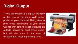 Digital Output
These businesses are a great example
of the use of having a wide-format
printer at your disposal. Being able to
print these documents at your office
will not only save the cost of paying an
outside service to print these items,
but will also save in the cost of
mileage and, most importantly, time.
 