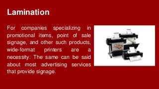 Lamination
For companies specializing in
promotional items, point of sale
signage, and other such products,
wide-format printers are a
necessity. The same can be said
about most advertising services
that provide signage.
 